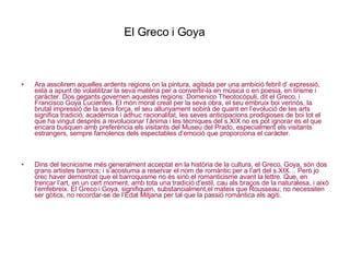 El Greco i Goya Ara assolirem aquelles ardents regions on la pintura, agitada per una ambició febril d’ expressió, està a apunt de volatilitzar la seva matèria per a convertir-la en música o en poesia, en lirisme i caràcter. Dos gegants governen aquestes regions: Domenico Theotocópuli, dit el Greco, i Francisco Goya Lucientes. El món moral creat per la seva obra, el seu embruix boi verinós, la brutal impressió de la seva força, el seu allunyament sobirà de quant en l’evolució de les arts significa tradició, acadèmica i adhuc racionalitat, les seves anticipacions prodigioses de boi tot el que ha vingut després a revolucionar l’ànima i les tècniques del s.XIX no es pot ignorar és el que encara busquen amb preferència els visitants del Museu del Prado, especialment els visitants estrangers, sempre famolencs dels espectables d’emoció que proporciona el caràcter.  Dins del tecnicisme més generalment acceptat en la història de la cultura, el Greco, Goya, són dos grans artistes barrocs; i s’acostuma a reservar el nom de romàntic per a l’art del s.XIX… Però jo crec haver demostrat que el barroquisme no és sinó el romanticisme avant la lettre. Que, en trencar l’art, en un cert moment, amb tota una tradició d’estil, cau als braços de la naturalesa, i això l’emfebreix. El Greco i Goya, signifiquen, substancialment,el mateix que Rousseau; no necessiten ser gòtics, no recordar-se de l’Edat Mitjana per tal que la passió romàntica els agiti. 