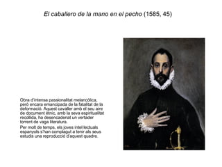 El caballero de la mano en el pecho  (1585, 45) Obra d’intensa passionalitat melancòlica, però encara emancipada de la fatalitat de la deformació. Aquest cavaller amb el seu aire de document ètnic, amb la seva espiritualitat recollida, ha desencadenat un vertader torrent de vaga literatura.  Per molt de temps, els joves intel·lectuals espanyols s’han complagut a tenir als seus estudis una reproducció d’aquest quadre. 