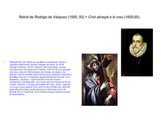 Retrat de Rodrigo de Vázquez  (1590, 50) +  Crist abraçat a la creu  (1605,65)   Naturalment, els retrats de cavallers es prestaven menys a l’ascètica deformació que les imatges de sants. En el de Rodrigo Vázquez, de tan magnífic valor psicològic, encara l’ascetisme ha de limitar-se a l’interior. Però en el Crist abraçat a la creu, obra de l’última època de l’artista, ja tràgica i boi delirant, l’ànima sembla haver trencat amb qualsevol respecte a la bellesa del cos i s’evaporen apassionadament les que, en to despectiu, Jáuregui – oportunament citat per Cossío – anomenava “corpulències”, per donar pas a tot al que en art és cohibit i soterrat, a la boja sensualitat del color:  vides i esperits . Jo no puc veure aquest Crist, amb el seu innoble nas, amb els seus ulls al·lucinats, sense pensar en l’ abetissez-vous , de Pascal; fill, en l’espiritual, de la mateixa reacció barroca contra el racionalisme. 