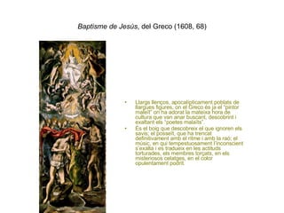Baptisme de Jesús , del Greco (1608, 68) Llargs llenços, apocalípticament poblats de llargues figures, on el Greco és ja el “pintor maleït” on ha adorat la mateixa hora de cultura que van anar buscant, descobrint i exaltant els “poetes malaïts”. És el boig que descobreix el que ignoren els savis; el posseït, que ha trencat definitivament amb el ritme i amb la raó; el músic, en qui tempestuosament l’inconscient s’exalta i es tradueix en les actituds torturades, els membres torçats, en els misteriosos celatges, en el color opulentament podrit. 