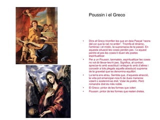 Poussin i el Greco Dins el Greco triomfen les que en deia Pascal “raons del cor que la raó no entén”. Triomfa el dinàmic, l’embriac i el místic, la supremacia de la passió. En aquesta situació les coses perden pes. I a aquest perdre el pes les coses li diuen els poetes espiritualitzar. Per a un Poussin, tanmateix, espiritualitzar les coses no vol dir llevar-les-hi pes. Significa, al contrari, apreciar-lo amb exactitud i enlaçar-lo amb d’altres i concedir a tots plegats aquella absolució suprema de la gravetat que es denomina equilibri. La terra ens atrau. Sembla que, d’aquesta atracció, la vida pot emancipar-nos-hi de dues maneres: volant o sostenint-se dret. Volar és poètic. Però romandre dret és més noble. El Greco: pintor de les formes que volen Poussin: pintor de les formes que resten dretes. 