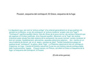 Poussin, esquema del contrapunt; El Greco, esquema de la fuga I si diguéssim que, així com la “pintura antiga” s’ha ordenat generalment en el que podríem dir, pensant en la Música, un joc de contrapunt, la “pintura moderna” propèn més a la “fuga”? “Contrapunt” significa equilibri interior; tots els ritmes de la seva norma i els centres d’atracció que els regeixen s’hi troben justificats, dins d’aquest equilibri. Altrament, en la “fuga” els centres d’atracció estan situats fora dels sistema de la composició; les seves normes, només s’entenen al tenir en compte, hipotèticament, adivinat-les, aquestes atraccions exteriors… Així, mentre en un cas el sistema és tancat, cal, en el  segon, suposar-se obert. També l’arquitectura grega cal explicar-la pel “contrapunt”; la gòtica, perla “fuga”. I si Ptolomeu descrivia el món en contrapunt, Copèrnica, en fuga. I mentre la Història natural de Cuvier és una història natural contrapuntada, lade l’evolucionisme, fugada… D’igual manera, en Pintura, cal referir el Greco a l’esquema de la fuga i a l’esquema del contrapunt, a Poussin.  (El arte entre guerras) 