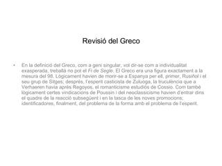 Revisió del Greco En la definició del Greco, com a geni singular, vol dir-se com a individualitat exasperada, treballà no pot el  Fi de Segle . El Greco era una figura exactament a la mesura del 98. Lògicament havien de morir-se a Espanya per ell, primer, Rusiñol i el seu grup de Sitges; després, l’esperit casticista de Zuluoga, la truculència que a Verhaeren havia après Regoyos, el romanticisme estudiós de Cossio. Com també lògicament certes vindicacions de Poussin i del neoclassicisme havien d’entrar dins el quadre de la reacció subsegüent i en la tasca de les noves promocions; identificadores, finalment, del problema de la forma amb el problema de l’esperit. 