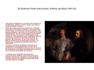 Sir Eudimion Porter amb el pintor , Anthony van Dyck (1641,42) Van Dyck és l’elegància*.  Es troba, per exemple, en el delicat joc pictòric en blanc i negre, que juga el comte de Bristol i l’artista. Entre les quatre versions de l’elegància, l’estoica, l’epicúria, la narcisista i la dandy, ¿ quin serà el lloc de van Dyck? La pintura de van Dyck assoleix molt poques vegades, narcisista com és sempre, el nivell del dandysme. Als seus personatges mai no falten detalls de què el buscat en la seva elegància és l’adulació i no la contradicció de l’efectisme. Algú ha pronunciat, referint-se a la pompa diquiana, la paraula “efeminament”. El terme és impropi. És Narcís- el Narcís de la interpretació corrent -, no Ganimedes, la deitat que presideix aquí tanta ostentació.  I la seva musa fonamentalment inspiradora, no l’aristocràcia, sinó la plutocràcia. El món de la plutocràcia, el de l’elegància que és luxe, en procés  de desaparició, arrossega inevitablement en la seva mort una mica de la glòria de van Dyck. (*) Gràcia: quan la llibertat domina la llei: subconsciència. Bellesa: quan la llei governa la llibertat: consciència. Elegància: quan la llibertat s’amaga darrera una aparença ostensible de llei: sobreconsciència, l’angèlic 