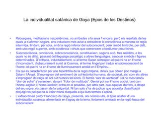 La individualitat satànica de Goya (Epos de los Destinos) Rebusques, meditacions i experiències, no arribades a la seva fi encara, però els resultats de les quals ja s’afirmen segurs, ens indueixen més aviat a considerar la consciència a manera de regió intermitja, llindant, per sota, amb la regió inferior del subconscient; però també limítrofe, per dalt, amb una regió superior, amb existència i virtuts que comencem a besllumar prou feines. Subconsciència, conciència, sobreconsciència , constitueixen, segons això, tres realitats, a les quals no és difícl, passant del lleguatge psicològic a altres llenguatges, associar símbols i figures determinades. D’entrada, indubtablement, si al terme Satan correspon el que hi ha en l’home d’inconscient, d’obscurament sumit al Cosmos, el terme Àngel por traduir el sobreconscient de l’home, el que hi ha en l’home de lluminosament arrelat en l’Empíreu…  Els qui es caracteritzen per una hipertròfia de la regió mitjana, diria’s que dónen poc marge a Satan i l’Àngel. S’impregnen del sentiment de col·lectivitat humana, de societat, així com els altres s’impregnen de raigs de sol o d’humors tel·lúrics. El famós “olor de santedat” i el no més famós “olor de sofre” s’esvaeixen, davant “l’olor de multituds”. Genial pot ser l’home  social,  tant com l’home  angèlic  i l’home  satànic ; entra en el possible, per altra part, que aquests darrers, a despit del seu signe, no passin de la vulgaritat. Ni tan sols s’ha de judicar que aquesta classificació prejutgi res pel que fa al valor moral d’aquells a qui llurs termes s’aplica. L’extraordinari pintor Francisco de Goya, presenta, als nostres ulls, el tipus acabat d’una individualitat satànica, alimentada en l’agraç de la terra, fortament arrelada en la regió fosca del subconscient. 