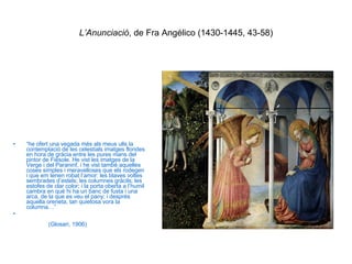 L’Anunciació , de Fra Angélico (1430-1445, 43-58) “ he ofert una vegada més als meus ulls la contemplació de les celestials imatges florides en hora de gràcia entre les pures mans del pintor de Fiésole. He vist les imatges de la Verge i del Paraninf, i he vist també aquelles coses simples i meravelloses que els rodegen i que em tenen robat l’amor: les blaves voltes sembrades d’estels; les columnes gràcils; les estofes de clar color; i la porta oberta a l’humil cambra en què hi ha un banc de fusta i una arca, de la que es veu el pany; i després aquella oreneta, tan quietosa vora la columna…”  (Glosari, 1906) 