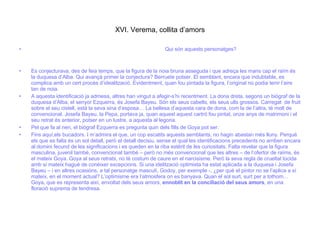 XVI. Verema, collita d’amors Qui són aquests personatges? Es conjecturava, des de feia temps, que la figura de la noia bruna asseguda i que adreça les mans cap el raïm és la duquesa d’Alba. Qui avançà primer la conjectura? Berruete potser. El semblant, encara que indubtable, es complica amb un cert procés d’idealització. Evidentment, quan fou pintada la figura, l’original no podia tenir l’aire tan de noia.  A aquesta identificació ja admesa, altres han vingut a afegir-s’hi recentment. La dona dreta, segons un biògraf de la duquesa d’Alba, el senyor Ezquerra, és Josefa Bayeu. Són els seus cabells, els seus ulls grossos. Carregat  de fruit sobre el seu cistell, està la seva sina d’esposa… La bellesa d’aquesta cara de dona, com la de l’altra, té molt de convencional. Josefa Bayeu, la Pepa, portava ja, quan aquest aquest cartró fou pintat, onze anys de matrimoni i el seu retrat és anterior, potser en un lustre, a aquesta al·legoria.  Pel que fa al nen, el biògraf Ezquerra es pregunta quin dels fills de Goya pot ser. Fins aquí,els bucadors. I m’admira el que, un cop escatits aquests semblants, no hagin abastan més lluny. Perquè els que es falta és un sol detall, però el detall decisiu, sense el qual les identificacions precedents no arriben encara al domini fecund de les significacions i es queden en la riba estèril de les curiositats. Falta revelar que la figura masculina, juvenil també, convencional també – però no més convencional que les altres – de l’ofertor de raïms, és el mateix Goya. Goya al seus retrats, no té costum de caure en el narcisisme. Però la seva regla de crueltat lúcida amb sí mateix hagué de conèixer excepcions. Si una idelització optimista ha estat aplicada a la duquesa i Josefa Bayeu – i en altres ocasións, a tal personatge masculí, Godoy, per exemple -, ¿per què el pintor no se l’aplica a sí mateix, en el moment actual? L’optimisme era l’atmosfera on es banyava. Quan el sol surt, surt per a tothom…Goya, que es representa així, envoltat dels seus amors,  ennoblit en la conciliació del seus amors , en una floració suprema de tendresa. 