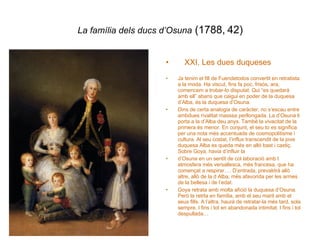La família dels ducs d’Osuna  (1788, 42) XXI. Les dues duqueses Ja tenim el fill de Fuendetodos convertit en retratista a la moda. Ha viscut, fins fa poc, frisós, ara, comencem a trobar-lo disputat. Qui “es quedarà amb ell” abans que caigui en poder de la duquesa d’Alba, és la duquesa d’Osuna.  Dins de certa analogia de caràcter, no s’escau entre ambdues rivalitat masssa perllongada. La d’Osuna li porta a la d’Alba deu anys. També la vivacitat de la primera és menor. En conjunt, el seu to es significa per una nota més accentuada de cosmopolitisme i cultura. Al seu costat, l’influx transcendit de la jove duquesa Alba es queda més en allò bast i castiç. Sobre Goya, havia d’influir la  d’Osuna en un sentit de col laboració amb l atmosfera més versallesca, més francesa, que ha començat a respirar…. D’entrada, prevaldrá allò altre, allò de la d Alba, més afavorida per les armes de la bellesa i de l’edat. Goya retrata amb molta afició la duquesa d’Osuna. Però la retrta en família, amb el seu marit amb el seus fills. A l’altra, haurà de retratar-la més tard, sola sempre. I fins i tot en abandonada intimitat. I fins i tot despullada… 