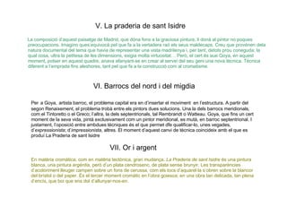 V. La praderia de sant Isidre   La composició d’aquest paisatge de Madrid, que dóna fons a la graciosa pintura, li donà al pintor no poques preocupacions. Imagino ques’equivocà pel que fa a la vertadera raó els seus maldecaps. Creu que provénen dela natura documental del tema que havia de representar una vista madrilenya i, per tant, detots prou coneguda; la qual cosa, ultra la petitesa de les dimensions, exigia molta virtuositat… Però, el cert és aue Goya, en aquest moment, potser en aquest quadre, anava afanyant-se en crear al servei del seu geni una nova tècnica. Tècnica diferent a l’emprada fins aleshores, tant pel que fa a la construcció com al cromatisme. VI. Barrocs del nord i del migdia  Per   a Goya,   artista barroc, el problema capital era en d’insertar el moviment  en l’estructura. A partir del segon Renaixement, el problema trobà entre els pintors dues solucions. Una la dels barrocs meridionals, com el Tintoretto o el Greco; l’altra, la dels septentrionals, tal Rembrandt o Watteau. Goya, que fins un cert moment de la seva vida, pintà exclusivament com un pintor meridional, es mutà, en barroc septentrional. I justament, l’oposició entre ambdues tècniques és el que permet dfe qualificar-lo, unes vegades, d’ expressionista ; d’ impressionista , altres. El moment d’aquest canvi de tècnica coincideix amb el que es produí La Praderia de sant Isidre  VII. Or i argent   En matèria cromàtica, com en matèria tectònica, gran mudança.  La Praderia de sant Isidre  és una pintura blanca, una pintura  argèntia , però d’un plata cendrosenc, de plata sense brunyir. Les transparències d’acoloriment lleuger campen sobre un fons de cerussa, com els tocs d’aquarel·la s’obren sobre la blancor del brístol o del paper. És el tercer moment cromàtic en l’obra goiesca; en una obra tan delicada, tan plena d’encís, que boi que ens dol d’allunyar-nos-en. 