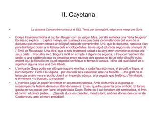 II. Cayetana La duquesa Cayetana havia nascut el 1762. Tenia, per consegüent, setze anys menys que Goya. Donya Cayetana tindria el cap tan lleuger com es vulgui. Mes, per ella mateixa una “testa lleugera” boi res no explica… Explica menys, en qualsevol cas,que dues circumstàncies del viure de la duquesa que esperen encara un biògraf capaç de comprendre. Una, que la duquesa, nascuda d’un pare filantròpic donat a la lectura dels enciclopedistes,  havia sigut educada segons els principis de l’  Emili  de Rousseau . Una altra, que al seu testament deixat a la seva mort  nomenava hereus els seus criats … Reculli’s això. Tingui´s molt en compte. I digui’s de seguida, a l’evocar l’ambient del segle, si una existència que es desplega entre aquests dos passos no té un color  filosòfic  pujat; entent aquí la filosofia en aquell especial sentit que el temps li donava, i dins del qual  filòsof  ve a significar alguna cosa així com  llibertí . L’amiga de Goya podia ser allò que traçava en xifra, a cada figuració nova, el pinzell, el llapis, el burí del pintor. Però a la vegada, i per manera més essencial, era una filòsofa… Una gran de la terra que  anava vers el poble , obeint un imperatiu obscur, a la vegada que històric, d’humiliació, d’enviliment – d’equitat-, ¡d’expiació! L’aventura jugà un paper sovintejat en aquesta existència. Amb els humils la duquesa no interrompeix la lletania dels seus abandonaments. El seu quadre presenta prou embolic. El torero guaita per un costat; per l’altre, el guàrdiade Corps. Entre col i col, l’enciam del seminarista, el frret, el cantor, el pintor plebeu… ¡Que els ducs es consolen, mentre tant, amb les dones dels carrer de Cantarranas, amb el marit presidiari! 