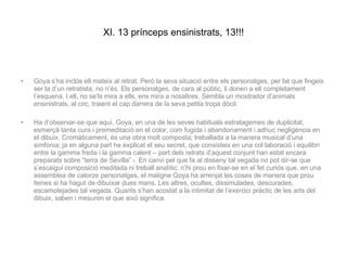 XI. 13 prínceps ensinistrats, 13!!! Goya s’ha inclòs ell mateix al retrat. Però la seva situació entre els personatges, per bé que fingeix ser la d’un retratista, no n’és. Els personatges, de cara al públic, li donen a ell completament l’esquena. I ell, no se’ls mira a ells, ens mira a nosaltres. Sembla un mostrador d’animals ensinistrats, al circ, traient el cap darrera de la seva petita tropa dòcil.  Ha d’observar-se que aquí, Goya, en una de les seves habituals estratagemes de duplicitat, esmerçà tanta cura i premeditació en el color, com fugida i abandonament i adhuc negligència en el dibuix. Cromàticament, és una obra molt composta; treballada a la manera musical d’una simfonia; ja en alguna part he explicat el seu secret, que consisteix en una col·laboració i equilibri entre la gamma freda i la gamma calent – part dels retrats d’aquest conjunt han estat encara preparats sobre “terra de Sevilla” -. En canvi pel que fa al disseny tal vegada no pot dir-se que s’escaigui composició meditada ni treball analític: n’hi prou en fixar-se en el fet curiós que, en una assemblea de catorze personatges, el maligne Goya ha arrenjat les coses de manera que prou feines si ha hagut de dibuixar dues mans. Les altres, ocultes, dissimulades, descurades, escamotejades tal vegada. Quants s’han acostat a la intimitat de l’exercici pràctic de les arts del dibuix, saben i mesuren el que això significa. 