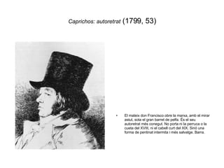 Caprichos: autoretrat  (1799, 53) El mateix don Francisco obre la marxa, amb el mirar astut, sota el gran barret de pelfa. Ës el seu autoretrat més conegut. No porta ni la perruca o la cueta del XVIII, ni el cabell curt del XIX. Sinó una forma de pentinat intermita i més salvatge. Barra. 