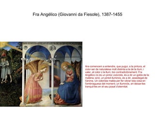 Fra Angélico (Giovanni da Fiesole), 1387-1455 Ara comencem a entendre, que pugui, a la pintura, el  color  ser de naturalesa molt distinta a la de la  llum , i valer, el color o la llum, boi contradictòriament. Fra Angélico no és un pintor  colorista , és a dir un golós de la matèria; sinó, un pintot  lluminós , és a dir, assedegat de l’ànima. Un colorista malda per fer vibrar tota cosa en l’embriaguesa del moment; un lluminós, en deixar-les tranquil·les en el seu posat d’eternitat.  