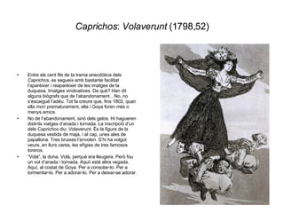 Caprichos :  Volaverunt  (1798,52) Entre els cent fils de la trama anecdòtica dels  Caprichos , es segueix amb bastante facilitat l’aparèixer i reaparèixer de les imatges de la duquesa. Imatges vindicatives. De què? Han dit alguns biògrafs que de l’abandonament…No, no s’escaigué l’adéu. Tot fa creure que, fins 1802, quan ella morí prematurament, ella i Goya foren més o menys amics.  No de l’abandonament, sinó dels gelos. Hi hagueren distints viatges d’anada i tornada. La inscripció d’un dels  Caprichos  diu: Volaverunt. És la figura de la duquesa vestida de maja, i al cap, unes ales de papallona. Tres bruixes l’envolen. S’hi ha volgut veure, en llurs cares, les efígies de tres famosos toreros. “ Volà”, la dona. Volà, perquè era lleugera. Però fou un vol d’anada i tornada. Aquií està altra vegada. Aquí, al costat de Goya. Per a consolar-lo. Per a tormentar-lo. Per a adorar-lo. Per a deixar-se adorar. 