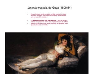 La maja vestida , de Goya (1800,54) Els arxifamosos retrats paral·lels  La Maja vestida  i  La Maja desnuda , vertaders monuments d’obscenitat; especialment, com és natural, la vestida… La Maja desnuda y la más que desnuda . L’hora de la barra ariba al seu paroxisme en les dues representacions de la  Maja . Afegim que el més obscè, el més despullat, en aquestes dues figures esteses és la mirada. 