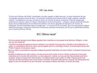 VIII. Les sines Tornem ara al Museu del Prado i contemplen una altra vegada  La Maja desnuda . Ja veiem clarament de què s’enorgulleix aquesta mirada de dona. Ja coneixem l’instrument de la seva victòria, doble, poderós, ostentós, insolent. I veritablement que aquí es troba el centre de l’interès de tota la composició. Falta de qualsevulga ordenació de masses i pesos en l’espai, extremada en el seu barroquisme – compari’s aquest cos flotant amb els de les seves predecessores en la història de la Pintura, les Venus ajaçades de Giorgione, de Tiziano, de Velázquez, tan ben recolzades totes en sengles llits – no s’escau de dir, tanmateix, que a la maja goiesca estiguin absents la jerarquia, l’estructura. Estructura monàrquica, jerarquia monàrquica, per bé que en geminada primacia, com a Roma de Ròmul i Rèmol. XVI.“Ültima necat” Els dos quadres apaïsats de les Majas ajaçades foren instal·lats en la propietat de la Moncloa. M’afiguro, a més, que van ser pintats allí.  L’exhibició es graduava segons la dosi en admisió a una intimitat. El primer grau, l’entrada en les habitacions; el segon, la contemplació del primer retrat, que tal vegada cobria un cortinatge; el tercer, la contemplació sense vels. Podem imaginar encara graus majors.  Quan la model i la propietària d’aquestes imatges les guardà instal·lades a la seva cambra, li quedaven ja pocs anys de vida.  Invalidat el testament per ordre superior, els dos enemics de la morta, la reina i Godoy es donaven el sant gust d’apoderar-se d’una part dels seus béns. La reina adquireix i ostenta, així que pot, les més preuades joies de la duquesa. Godoy es queda amb certs quadres. Les  Majas  passen al seu poder. El 1808, vingué la guerra del Francès. Els béns de Godoy foren al seu temps comissats, en benefici del patrimoni nacional. Així prengueren les  Majas  el camí de l’Acadèmia de san Fernando i van passar al Museu del Prado, no fa tant de temps. 