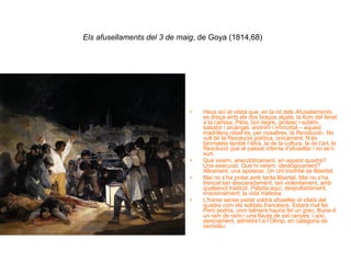Els afusellaments del 3 de maig , de Goya (1814,68)   Heus ací el vilatà que, en la nit dels  Afusellaments , es dreça amb els dos braços alçats, la llum del fanal a la camisa. Pilós, boi negre, grotesc i sublim, sabatot i arcàngel, anònim i immortal – aquest madrileny rebel és, per nosaltres, la Revolució-. No vull dir la Revolució política, únicament. N’és tanmateix també l’altra, la de la cultura, la de l’art, la Revolució que el passat intenta d’afusellar i no se’n surt.  Què veiem, anecdòticament, en aquest quadre? Una execució. Què hi veiem, ideològicament? Altrament, una apoteosi. Un crit triomfal de llibertat. Mai no s’ha pintat amb tanta llibertat. Mai no s’ha trencat tan descaradament, tan violentament, amb qualsevol tradició. Palpita aquí, despulladament, irracionalment, la vida mateixa. L’home sense pietat voldrà afusellar el vilatà del quadre com els soldats francesos. Estarà mal fet. Però podria, com talment hauria fet un grec, lliurar-li un ram de raïm i una flauta de set canyes; i aíxí, serenament, admetre’l a l’Olimp, en categoria de semidéu. 