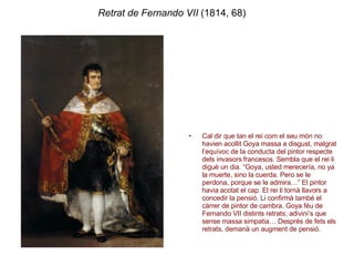 Retrat de Fernando VII  (1814, 68) Cal dir que tan el rei com el seu món no havien acollit Goya massa a disgust, malgrat l’equívoc de la conducta del pintor respecte dels invasors francesos. Sembla que el rei li digué un dia. “Goya, usted merecería, no ya la muerte, sino la cuerda. Pero se le perdona, porque se le admira…” El pintor havia acotat el cap. El rei li tornà llavors a concedir la pensió. Li confirmà també el càrrer de pintor de cambra. Goya féu de Fernando VII distints retrats; adivini’s que sense massa simpatia… Després de fets els retrats, demanà un augment de pensió. 