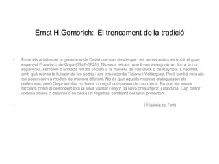 Ernst H.Gombrich:   El trencament de la tradició Entre els artistes de la generació de David que van desdenyar  els temes antics es trobà el gran espanyol Francisco de Goya (1746-1828). Els seus retrats, que li van assegurar un lloc a la cort espanyola, semblen d’entrada retrats oficials a la manera de van Dyck o de Reynols. L’habilitat amb què recrea la lluïssor de les sedes i ors ens recorda Tiziano i Velázquez. Però també mira als qui posen com a models de manera diferent. No és que aquells mestres afalaguessin els poderosos, però Goya sembla no haver conegut compassió de cap mena. Fa que les seves faccions posin al descobert tota la seva vanitat i lletjor, la seva presumpció i cobdícia. Cap pintor cortesà abans o després d’ell deixà un registres semblant del seus protectors. ( Història de l’art) 
