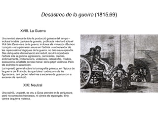 Desastres de la guerra  (1815,69) XVIII. La Guerra  Una revisió atenta de tota la producció goiesca del temps – inclosa la sèrie copiosa de gravats, publicada més tard sota el títol dels  Desastres de la guerra ; inclosos els mateixos dibuixos i croquis – ens permeten veure en l’artista un observador de les  repercusions  tràgiques de la guerra, no dels seus episodis. Des del quadre d’observació així reduït, recull i reprodueix l’artista tota la gamma agressions, carniceries, cremes, enfonsaments, profanacions, violacions, catàstrofes, misèria, execucions, crueltats de tota mena i de la pitjor violència. Però els exèrcits no apareixen. La impresió general sobre la iconografia goiesca, en l’època de la guerra del Francès, és que totes i cadascuna de les figuracions, tant poden referir-se a escenes de guerra com a escenes de revolució. XIX: Neutral Una opinió, un partit, es veu a Goya prendre en la conjuntura; però no contra els francesos, ni contra els espanyols; sinó contra la guerra mateixa. 