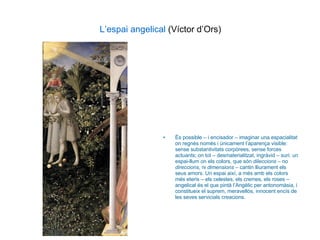 L’espai angelical  (Víctor d’Ors) És possible – i encisador – imaginar una espacialitat on regnés només i únicament l’aparença visible: sense substantivitats corpòrees, sense forces actuants; on tot – desmaterialitzat, ingràvid – suri: un espai-llum on els colors, que són  dileccions  – no  direccions , ni  dimensions  – cantin lliurament els seus amors. Un espai així, a més amb els colors més eteris – els celestes, els cremes, els roses – angelical és el que pintà l’Angèlic per antonomàsia, i constitueix el suprem, meravellós, innocent encís de les seves servicials creacions. 