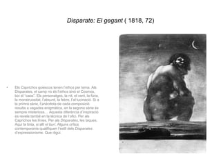 Disparate: El gegant  ( 1818, 72) Els  Caprichos  goiescos tenen l’ ethos  per tema. Als Disparates, el camp no és l’ ethos  sinó el Cosmos, boi el “caos”. Els personatges, la nit, el vent, la fúria, la monstruositat, l’absurd, la febre, l’al·lucinació. Si a la primra sèrie, l’anècdota de cada composició resulta a vegades enigmàtica, en la segona sèrie és sempre misteriosa… Aquesta diferència d’inspiració es revela també en la tècnica de l’ofici. Per als Caprichos les línies. Per als  Disparates , les taques. Aquí la tinta, si allí  el burí . Alguns crítics contemporanis qualifiquen l’estil dels  Disparates  d’expressionisme. Que digui. 