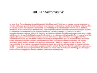 XII. La  “Tauromàquia” La sèrie de la  Tauromàquia  perllonga la ijnspiració dels  Disparates . Per bé que es tracta a primera vista de pures vinyetes relatives a episodis de festa popular, la seva inspiració no és satírico-moral sinó fanstàstica i còsmica. Nins de braus d’aquesta mena no serien ben acollits, no, venint de part d’un col·laborador anònim, per un diari taurí. Només cal veure l’amplitud d’aquestes escenes i fixar-se en l’especte innumerable i fantasmal que hi pren el públic. La presència d’aquestes multituds té un aire d’al·lucinació. Sembla que veiem i toquem aquí la pasta protoplasmàtica de multituds, el llim o el “plancton” amorf de les multituds. Per tal que aquesta massa arribi a poble, caldrà sotmetre-la a un treball de plasmació. Per l’instant, no és més que matèria de poble. No és encara humanitat ni passa del que podríem anomenar geologia. Això, en el moment de Goya, constituïa una pregona novetat. Novetat tan important, que em sembla veure-hi un invent de valor paral·lel al que, en la mateixa etapa de cultura havien acomplert o estaven acomplint els mestres holandesos o anglesos que s’especialitzaven, per primera vegada als annals estètics del món, dins la pintura del paisatge… Després, ha vingut el que ha vingut: l’art impressionista, de la mateixa manera que afeccionava aquest darrer gènere, afeccionava la pintura de multituds també. I per aquest camí hem arribat als casos extrems d’un Menzel, d’un Renoir. D’un Henry de Goux, d’un James Ensor… I, més tard encara, expressionistes, futuristes, han assolit l’ofici d’una espècie d’embriaguesa descriptiva davant la infinita congregació humana, Però res d’això existí abans de Goya. 