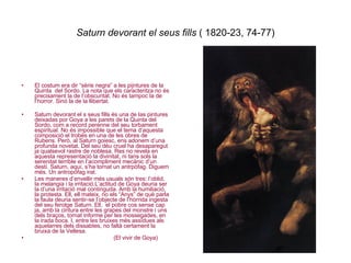 Saturn devorant el seus fills  ( 1820-23, 74-77) El costum era dir “sèrie negra” a les pijntures de la Quinta  del Sordo. La nota que els caracteritza no és precisament la de l’obscuritat. No és tampoc la de l’horror. Sinó la de la llibertat. Saturn devorant el s seus fills és una de las pintures deixadas por Goya a les parets de la Quinta del Sordo, com a record perenne del seu torbament espiritual. No és impossible que el tema d’aquesta composició el trobés en una de les obres de Rubens. Però, al Saturn goiesc, ens adonem d’una profunda novetat. Del seu déu cruel ha desaparegut ja qualsevol rastre de noblesa. Res no revela en aquesta representació la divinitat, ni tans sols la serenitat terrible en l’acompliment mecànic d’un destí. Saturn, aquí, s’ha tornat un antrpòfag. Diguem més. Un antropòfag irat. Les maneres d’envellir més usuals són tres: l’oblid,  la melangia i la irritació.L’actitud de Goya deuria ser la d’una irritació mal continguda. Amb la humiliació, la protesta. Ell, ell mateix, no els “Anys” de què parla la faula deuria sentir-se l’objecte de l’hòrrida ingesta del seu ferotge Saturn. Ell,  el pobre cos sense cap ja, amb la cintura entre les grapes del monstre i uns dels braços, tornat informe per les mossegades, en la irada boca. I, entre les bruixes més assídues als aquelarres dels dissabtes, no faltà certament la bruixa de la Vellesa.  (El vivir de Goya) 