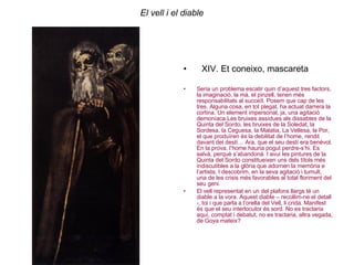 El vell i el diable XIV. Et coneixo, mascareta  Seria un problema escatir quin d’aquest tres factors, la imaginació, la mà, el pinzell, tenen més responsabilitats al succeït. Posem que cap de les tres. Alguna cosa, en tot plegat, ha actuat darrera la cortina. Un element impersonal, ja, una agitació demoníaca.Les bruixes assídues als dissabtes de la Quinta del Sordo, les bruixes de la Soledat, la Sordesa, la Ceguesa, la Malatia, La Vellesa, la Por, el que produïren és la debilitat de l’home, rendit davant del destí… Ara, que el seu destí era benèvol. En la prova, l’home hauria pogut perdre-s’hi. Es salvà, perquè s’abandonà. I avui les pintures de la Quinta del Sordo constitueixen uns dels títols més indiscutibles a la glòria que adornen la memòria e l’artista. I descobrim, en la seva agitació i tumult, una de les crisis més favorables al total floriment del seu geni.  El vell representat en un del plafons llargs té un diable a la vora. Aquest diable – recollim-ne el detall -, toi i que parla a l’orella del Vell, li crida. Manifest és que el seu interlocutor és sord. No es tractaria aquí, comptat i debatut, no es tractaria, altra vegada, de Goya mateix? 