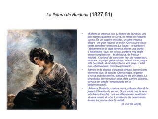 La lletera de Burdeus  (1827,81) M’aferro al creença que  La lletera de Burdeus , uns dels darres quadres de Goya, és retrat de Rosarito Weiss. Ës un quadre enciador, un altre vegada alegre i de gran riquesa de color. Certs clars blaus i verds semblen venecians. La figura – el caràcter i l’abillament de la qual tornen a aflorar una punta d’italianisme i que, en tot cas, portava mig segle sense comparèixer – és deliciosa, de frescor i felicitat.  “Ciociara”  de carona en flor, de nasset curt, de boca de pinyó, galta rodona, infantil mirar, negra tofa de cabell, el model pot ternir vint anys. L’edat que, efectivament, comptava Rosarito. També en la tècnica d’aquesta pintura, tornen certs elements que, al llarg de l’última etapa, el pintor s’havia anat deseeixint, substituint-les per altres. La pinzellada, tan trinxada i seca, dels darrers quadres, torna a ser ample i emgronxada en la despreocupació. Lletereta, Rosarito, criatura meva, préssec daurat de joventut! Només de veure’t, Goya sabia que la seva vida havia triomfat i que era ditxosament realitzada al seva missió al món. L’existència de determinats éssers és ja una obra de caritat. (El vivir de Goya) 