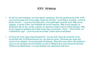 XXV. Al·leluia El vell ha mort d’alegria, ha mort absolt i perdonat. Qui l’ha perdonat és el fill; el fill, que hauria pogut ser el seu jutge. Goya ha triomfat; i, amb Goya, el poble; i, amb el poble, la llum… La prova ha estat dura, s’ha perllongat vuitanta anys. Més d’una vegada, a través d’ella, han traballat les forces fosques. Més d’una vegada, la temptació del no res, rondà, suïcida, la vigorosa criatura del sa instint popular. Més d’una vegada la letàrgia de la Raó donà vida a monstres…Però – “Divina Raó, no n’abandonis cap!” – ja el nou dia és arribat i l’obra resta acomplerta. Si Goya ha mort “boig d’acontentament”, ara qui està “boja de contenta” és la humanitat tota. El Romanticisme fou, de quan en quan, travessat per raigs així, venint d’una alegria i d’una serenitat olímpiques. Recordi’s que estem als mateixos anys on es composa el cor triomfal, el cant a l’Alegria amb què corona la Novena Simfonia de Beethoven. I en què Goethe mor demanant més llum. 
