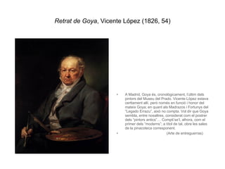 Retrat de Goya , Vicente López (1826, 54) A Madrid, Goya és, cronològicament, l’últim dels pintors del Museu del Prado. Vicente López estava certtament allí, però només en funció i honor del mateix Goya; en quant als Madrazos i Fortunys del “Legado Errazu”, això no compta. Vol dir que Goya sembla, entre nosaltres, considerat com el postrer dels “pintors antics”… Compti’se’l, alhora, com el primer dels “moderns”; a títol de tal, obre les sales de la pinacoteca corresponent.  (Arte de entreguerras)   