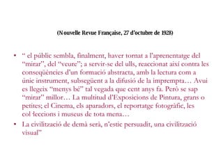 (Nouvelle Revue Française, 27 d’octubre de 1928)   “  el públic sembla, finalment, haver tornat a l’aprenentatge del “mirar”, del “veure”; a servir-se del ulls, reaccionat així contra les conseqüències d’un formació abstracta, amb la lectura com a únic instrument, subsegüent a la difusió de la imprempta… Avui es llegeix “menys bé” tal vegada que cent anys fa. Però se sap “mirar” millor… La multitud d’Exposicions de Pintura, grans o petites; el Cinema, els aparadors, el reportatge fotogràfic, les col·leccions i museus de tota mena… La civilització de demà serà, n’estic persuadit, una civilització visual” 