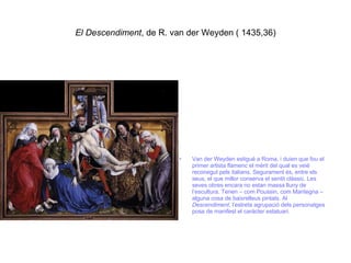 El Descendiment , de R. van der Weyden ( 1435,36) Van der Weyden estigué a Roma, i duien que fou el primer artista flamenc el mèrit del qual es veié reconegut pels italians. Segurament és, entre els seus, el que millor conserva el sentit clàssic. Les seves obres encara no estan massa lluny de l’escultura. Tenen – com Poussin, com Mantegna – alguna cosa de baixrelleus pintats. Al  Descendiment , l’estreta agrupació dels personatges posa de manifest el caràcter estatuari. 