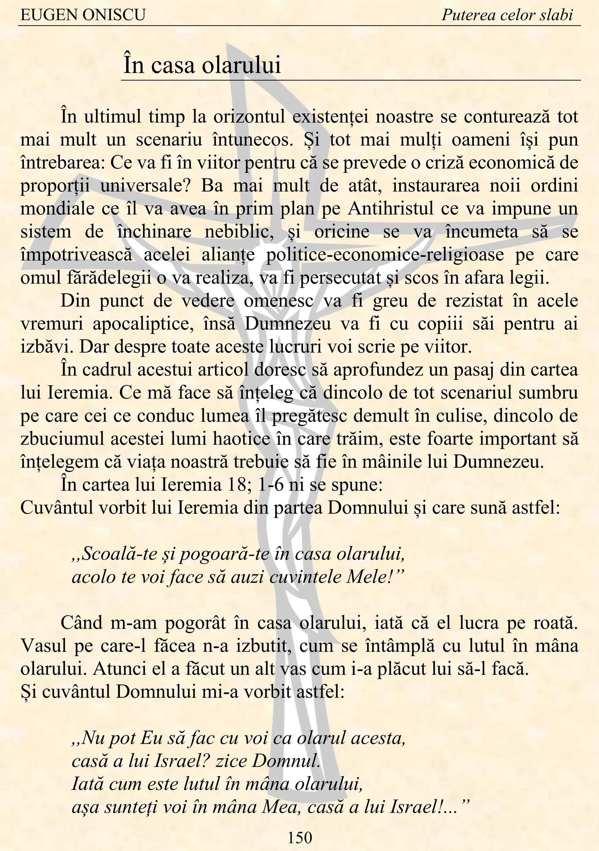 EUGEN ONISCU Puterea celor slabi
150
În casa olarului
În ultimul timp la orizontul existenței noastre se conturează tot
mai mult un scenariu întunecos. Și tot mai mulți oameni își pun
întrebarea: Ce va fi în viitor pentru că se prevede o criză economică de
proporții universale? Ba mai mult de atât, instaurarea noii ordini
mondiale ce îl va avea în prim plan pe Antihristul ce va impune un
sistem de închinare nebiblic, și oricine se va încumeta să se
împotrivească acelei alianțe politice-economice-religioase pe care
omul fărădelegii o va realiza, va fi persecutat și scos în afara legii.
Din punct de vedere omenesc va fi greu de rezistat în acele
vremuri apocaliptice, însă Dumnezeu va fi cu copiii săi pentru ai
izbăvi. Dar despre toate aceste lucruri voi scrie pe viitor.
În cadrul acestui articol doresc să aprofundez un pasaj din cartea
lui Ieremia. Ce mă face să înțeleg că dincolo de tot scenariul sumbru
pe care cei ce conduc lumea îl pregătesc demult în culise, dincolo de
zbuciumul acestei lumi haotice în care trăim, este foarte important să
înțelegem că viața noastră trebuie să fie în mâinile lui Dumnezeu.
În cartea lui Ieremia 18; 1-6 ni se spune:
Cuvântul vorbit lui Ieremia din partea Domnului și care sună astfel:
,,Scoală-te și pogoară-te în casa olarului,
acolo te voi face să auzi cuvintele Mele!”
Când m-am pogorât în casa olarului, iată că el lucra pe roată.
Vasul pe care-l făcea n-a izbutit, cum se întâmplă cu lutul în mâna
olarului. Atunci el a făcut un alt vas cum i-a plăcut lui să-l facă.
Și cuvântul Domnului mi-a vorbit astfel:
,,Nu pot Eu să fac cu voi ca olarul acesta,
casă a lui Israel? zice Domnul.
Iată cum este lutul în mâna olarului,
așa sunteți voi în mâna Mea, casă a lui Israel!...”
 