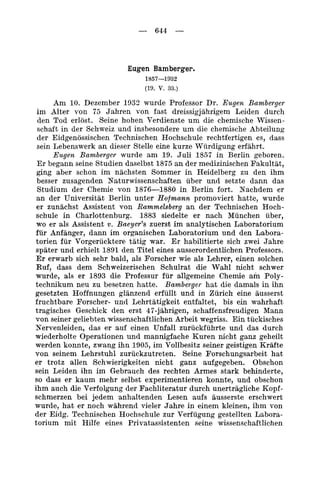 - 644 -



                          Eugen Bamberger.
                              1857-1932
                              (19. v. 33.)

      Am 10. Dezember 1033 wurde Professor Dr. Eugen Bamberger
 im Alter von 75 Jahren von fast dreissigjjhrigem Leiden durch
 den Tod erlost. Seine hohen Verdienste urn die chemische Wissen-
 schaft in der Schweiz und insbesondere urn die chemische Abteilung
 der Eidgenossischen Technischen Hochschule rechtfertigen es, dass
 sein Lebenswerk an dieser Stelle eine kurze Wurdigung erfahrt.
      Eugen Bamberger wurde am 19. Juli 1857 in Berlin geboren.
 Er begann seine Studien daselbst 1875 a n der medizinischen Fakultat,
 ging aber schon im nachsten Sommer i n Heidelberg zu den ihm
 besser zusagenden Naturwissenschaften iiber und setzte dann das
 Studium der Chemie von 1876-1880 i n Berlin fort. Nachdem er
 an der Universitat Berlin unter Hofmann promoviert hatte, wurde
 er zunachst Assistent von Rammelsberg an der Technischen Hoch-
 schule in Charlottenburg. 1883 siedelte er nach Miinchen iiber,
 wo er aIs Assistent v. Baeyer’s zuerst im analytischen Laboratorium
ftir Anfanger, dann im organischen Laboratorium und den Labora-
torien fur Vorgerucktere tatig war. E habilitierte sich zwei Jahre
                                        r
spater und erhielt 1891 den Titel eines ausserordentlichen Professors.
Er erwarb sich sehr bald, als Forscher wie als Lehrer, einen solchen
Ruf, dass dem Schweizerischen Schulrat die Wahl nicht schwer
wurde, als er 1893 die Professur fur allgemeine Chemie am Poly-
technikum neu zu besetzen hstte. Bamberger hat die damals i n ihn
gesetzten Hoffnungen glanzend erfullt und in Zurich eine ausserst
fruchtbare Forscher- untl Lehrtatigkeit entfaltet, bis ein wahrhaft
tragisches Geschick den erst 47-jahrigen, schaffensfreudigen Mann
von seiner geliebten wissenschaftlichen Arbeit wegriss. Ein tuckisches
Nervenleiden, das er auf einen Unfall zuriickfiihrte und das durch
wiederholte Operationen und mannigfache Kuren nicht ganz geheilt
werden konnte, zwang ihn 1905, im Vollbesitz seiner geistigen Krafte
von seinem Lehrstuhl zuruckzutreten. Seine Forschungsarbeit hat
er trotz allen Schwierigkeiten nicht ganz aufgegeben. Obschon
sein Leiden ihn im Gebrauch des rechten Armes stark behinderte,
so dass er kaum mehr selbst experimentieren konnte, und obschon
ihm auch die Verfolgung der Fachliteratur durch unertriigliche Kopf-
schmerzen bei jedem anhaltenden Lesen aufs ausserste erschwert
m r d e , hat er noch wahrend vieler Jahre i n einem kleinen, ihm von
der Eidg. Technischen Hochschule zur Verfiigung gestellten Labora-
torium mit Hilfe eines Privatassistenten seine wissenschaftlichen
 