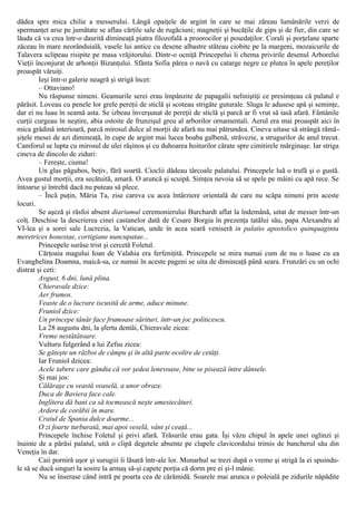 dădea spre mica chilie a messerului. Lângă opaiţele de argint în care se mai zăreau lumânările verzi de
spermanţet arse pe jumătate se aflau cărţile sale de rugăciuni; magneţii şi bucăţile de gips şi de fier, din care se
lăuda că va crea într-o daurită dimineaţă piatra filozofală a proorocilor şi posedaţilor. Corali şi porţelane sparte
zăceau în mare neorânduială, vasele lui antice cu desene albastre stăteau ciobite pe la margeni, mozaicurile de
Talavera sclipeau risipite pe masa vrăjitorului. Dintr-o ocniţă Princepelui îi chema privirile desenul Arborelui
Vieţii înconjurat de arhonţii Bizanţului. Sfânta Sofia părea o navă cu catarge negre ce plutea în apele pereţilor
proaspăt văruiţi.
Ieşi într-o galerie neagră şi strigă încet:
– Ottaviano!
Nu răspunse nimeni. Geamurile serei erau împânzite de papagalii neliniştiţi ce presimţeau că palatul e
părăsit. Loveau cu penele lor grele pereţii de sticlă şi scoteau strigăte guturale. Sluga le adusese apă şi seminţe,
dar ei nu luau în seamă asta. Se izbeau înverşunat de pereţii de sticlă şi parcă ar fi vrut să iasă afară. Fântânile
curţii curgeau în neştire, abia ostoite de frunzişul greu al arborilor ornamentali. Aerul era mai proaspăt aici în
mica grădină interioară, parcă mirosul dulce al morţii de afară nu mai pătrundea. Cineva uitase să strângă rămă-
şiţele mesei de azi dimineaţă, în cupe de argint mai lucea boaba galbenă, străvezie, a strugurilor de anul trecut.
Camforul se lupta cu mirosul de ulei răşinos şi cu duhoarea hoiturilor cărate spre cimitirele mărginaşe. Iar striga
cineva de dincolo de ziduri:
– Fereşte, ciuma!
Un glas păgubos, beţiv, fără soartă. Cioclii dădeau târcoale palatului. Princepele luă o trufă şi o gustă.
Avea gustul morţii, era secătuită, amară. O aruncă şi scuipă. Simţea nevoia să se spele pe mâini cu apă rece. Se
întoarse şi întrebă dacă nu puteau să plece.
– Încă puţin, Măria Ta, zise careva cu acea întârziere orientală de care nu scăpa nimeni prin aceste
locuri.
Se aşeză şi răsfoi absent diariumul ceremonierului Burchardt aflat la îndemână, uitat de messer într-un
colţ. Deschise la descrierea cinei castanelor dată de Cesare Borgia în prezenţa tatălui său, papa Alexandru al
VI-lea şi a sorei sale Lucrezia, la Vatican, unde în acea seară veniseră in palatio apostolico quinquaginta
meretrices honestae, cortigiane nuncupatae...
Princepele surâse trist şi cercetă Foletul.
Cărţoaia magului Ioan de Valahia era ferfeniţită. Princepele se mira numai cum de nu o luase cu ea
Evanghelina Doamna, maică-sa, ce numai în aceste pageni se uita de dimineaţă până seara. Frunzări cu un ochi
distrat şi ceti:
Avgust, 6 dni, lună plina.
Chieravale dzice:
Aer frumos.
Veaste de o lucrare iscusită de arme, aduce minune.
Fruniol dzice:
Un princepe tânăr face frumoase sărituri, într-un joc politicescu.
La 28 augustu dni, la şfertu dentâi, Chieravale zicea:
Vreme nestătătoare.
Vulturu fulgerând a lui Zefsu zicea:
Se găteşte un război de câmpu şi în altă parte ocolire de cetăţi.
Iar Fruniol dzicea:
Acele tabere care gândia că vor şedea lenevoase, bine se pisează între dânsele.
Şi mai jos:
Călăraşe cu veastă veaselă, a unor obraze.
Duca de Baviera face cale.
Inglitera dă bani ca să tocmească neşte amestecături.
Ardere de corăbii în mare.
Craiul de Spania dulce doarme...
O zi foarte turburată, mai apoi veselă, vânt şi ceaţă...
Princepele închise Foletul şi privi afară. Trăsurile erau gata. Îşi văzu chipul în apele unei oglinzi şi
înainte de a părăsi palatul, uită o clipă degetele absente pe clapele clavicordului trimis de bancherul său din
Veneţia în dar.
Caii porniră uşor şi surugiii îi lăsară într-ale lor. Monarhul se trezi după o vreme şi strigă la ei spuindu-
le să se ducă singuri la sosire la armaş să-şi capete porţia că dorm pre ei şi-l mânie.
Nu se înserase când intră pe poarta cea de cărămidă. Soarele mai arunca o poleială pe zidurile năpădite
 
