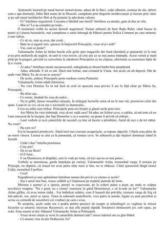 Ajutoarele înşirară pe masă lucruri nemaivăzute, aduse de la Beci, vulpi albastre, conteşe de râs, sârturi
cum e apa dimineţii, blăni fără nume de la Moscali, cumpărate prin târgurile moldoveneşti şi trecute prin vămi
şi pe sub nasul taxildarilor fără să fie preţuite la adevărata valoare.
– Ei? întrebase negustorul. Cocoana e bătrână sau tineră? întrebase cu atenţie, gata să dea un sfat.
– Mai ai? Le-aş cumpăra pe toate...
O asemenea vorbă nu auzise demult negustorul. Numai nebunul de boer Radu Ralet, când fusese în
puteri şi-l ţineau buzunările, mai cumpărase o sanie întreagă de blănuri pentru Sofica Comneni pe care amarnic
o mai iubise.
– Ce să zic, mai aş avea, dar costă...
– Bani au şi ţiganii mei, spusese în batjocură Princepele, vreai să ţi-i arăt?
– Vai, cum se poate?
Valsamache Aslan îşi târâse bucile cele grele spre magaziile din fund chemând şi ajutoarele ce le mai
avea prin atelierele de argăsit, să sară la vreo nevoe, că cine ştie ce se mai putea întâmpla. Aceia veniră şi stară
pitiţi pe la praguri, privind cu curiozitate la zdrahonii Principelui ce nu clipeau, obicinuiţi cu asemenea fapte de
la o vreme.
– Ai adus? întrebase moale necunoscutul, mângâindu-şi absent barba bine pieptănată.
– Adus, arhonda. Ε tot ce am. Dacă mai trebue, mai comand la Viana. Am acolo un alt depozit. Dar de
unde vine Măria Ta, de eu nu te cunosc?
– De acolo, arătase Princepele peste medean curtea Palatului.
Valsamache Aslan odată înlemnise.
– Nu vrea Domnia Ta să mă facă să cred că spurcata mea privire îl are în faţă chiar pe Măria Sa,
Princepele..
– Ba chiar aşa...
– Ce cinste, lăudată fie ziua de astăzi...
– Nu te grăbi, râsese monarhul câineşte. Ia strângeţi lucrurile astea să nu le mai văz, poroncise celor din
spate. Luaţi-le cu voi, că eu am o socoteală cu dumnealui...
Ceva nu arăta cum trebue. Princepele prea era liniştit şi glasul acela prea rece.
– Are Măria Sa vreo trebuinţă, vrea să-mi vadă casa? Să aduc un lichior ceva, o cahfea, să mă ierte că nu
l-am cunoscut de la început, dar faţa Domnilor e ca a soarelui, nu poate fi privită că orbeşti...
– Lasă vorbele şi ia-ţi catastifele de socoteli cu tine să facem o primblare. Aerul de aici e de tot stătut.
Nu vreai?
– Ba cum nu?
Era la începutul primăverii. Afară încă mai ciuruiau acoperişele, se topeau zăpezile. Uliţele erau pline de
un noroi vâscos. Lumea se uita ca la panaramă, că simţise ceva. Se arătaseră şi alţi slujitori domneşti stând în
fereală.
– Unde-l duc? întreba prostimea.
– Cine ştie?
– Da ce-au făcut?
– O fi furat...
– Ε un Dumnezeu al dreptăţii, care le vede pe toate, că nici aşa nu se mai putea...
Vorbele se amestecau, garda împrăştia pe curioşi, Valsamache Aslan, tremurând varga, îl urmase pe
Princepe, nu departe, că oraşul tot avea patru uliţe mari şi late, nu te rătăceai. Când ajunseseră lângă turnul
Colţii, monarhul îl poftise:
– Urcă!
Neguţătorul şi mai spăimântat întrebase numai din priviri ce căutau ei acolo?
– Sus e aerul mai bun, zisese celălalt şi-l împinsese pe treptele putrede de lemn.
Mirosea a şoareci şi a igrasie, pereţii se coşcoveau, pe la colţuri puţea a pişat, pe unde se scăpau
nevolnicii noaptea. "Nu e pază, nu e cinste! murmura în gând Domnitorul, o să le-arăt eu lor!" Valsamache
Aslan gâfâia, că avea inima slabă... Era îmbrăcat subţire, cum îl luaseră din prăvălie, tremura varga de frig că
într-adevăr, sus, aerul se iuţise. Ţinea la subsoară anatefterele, vreo patru la număr, legate cu şnur pecetluit şi
scrise cu cerneală de socotitorii cei vrednici pe care-i avea.
Pe acoperiş, acolo unde era o podea pentru paznicii de noapte şi tulumbagiii ce vegheau la stinsul
focurilor ce amarnic încercau Bucurescii, se mai afla puţină zăpadă. Însoţitorii rămăseseră jos, sub capac, pe
scări. Erau numai ei doi: blănarul Valsamache Aslan şi Princepele.
– Vreai să-mi citeşti ce scrie în catastifele domniei tale? zisese măritul om cu glas blând.
– Ce anume vrea să ştie Strălucirea Ta?
 