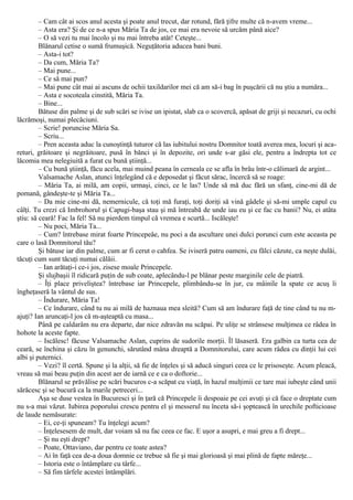 – Cam cât ai scos anul acesta şi poate anul trecut, dar rotund, fără ţifre multe că n-avem vreme...
– Asta era? Şi de ce n-a spus Măria Ta de jos, ce mai era nevoie să urcăm până aice?
– O să vezi tu mai încolo şi nu mai întreba atât! Ceteşte...
Blănarul cetise o sumă frumuşică. Neguţătoria aducea bani buni.
– Asta-i tot?
– Da cum, Măria Ta?
– Mai pune...
– Ce să mai pun?
– Mai pune cât mai ai ascuns de ochii taxildarilor mei că am să-i bag în puşcării că nu ştiu a număra...
– Asta e socoteala cinstită, Măria Ta.
– Bine...
Bătuse din palme şi de sub scări se ivise un ipistat, slab ca o scovercă, apăsat de griji şi necazuri, cu ochi
lăcrămoşi, numai plecăciuni.
– Scrie! poruncise Măria Sa.
– Scriu...
– Pren aceasta aduc la cunoştinţă tuturor că las iubitului nostru Domnitor toată averea mea, locuri şi aca-
returi, grăitoare şi negrăitoare, pusă în bănci şi în depozite, ori unde s-ar găsi ele, pentru a îndrepta tot ce
lăcomia mea nelegiuită a furat cu bună ştiinţă...
– Cu bună ştiinţă, făcu acela, mai muind peana în cerneala ce se afla în brâu într-o călimară de argint...
Valsamache Aslan, atunci înţelegând că e deposedat şi făcut sărac, încercă să se roage:
– Măria Ta, ai milă, am copii, urmaşi, cinci, ce le las? Unde să mă duc fără un sfanţ, cine-mi dă de
pomană, gândeşte-te şi Măria Ta...
– Da mie cine-mi dă, nemernicule, că toţi mă furaţi, toţi doriţi să vină gâdele şi să-mi umple capul cu
câlţi. Tu crezi că Imbrohorul şi Capugi-başa stau şi mă întreabă de unde iau eu şi ce fac cu banii? Nu, ei atâta
ştiu: să ceară! Fac la fel! Să nu pierdem timpul că vremea e scurtă... Iscăleşte!
– Nu poci, Măria Ta...
– Cum? întrebase mirat foarte Princepeâe, nu poci a da ascultare unei dulci porunci cum este aceasta pe
care o lasă Domnitorul tău?
Şi bătuse iar din palme, cum ar fi cerut o cahfea. Se iviseră patru oameni, cu fălci căzute, ca neşte dulăi,
tăcuţi cum sunt tăcuţi numai călăii.
– Ian arătaţi-i ce-i jos, zisese moale Princepele.
Şi slujbaşii îl ridicară puţin de sub coate, aplecându-l pe blănar peste marginile cele de piatră.
– Îţi place priveliştea? întrebase iar Princepele, plimbându-se în jur, cu mâinile la spate ce acuş îi
îngheţaseră la vântul de sus.
– Îndurare, Măria Ta!
– Ce îndurare, când tu nu ai milă de haznaua mea sleită? Cum să am îndurare faţă de tine când tu nu m-
ajuţi? Ian aruncaţi-l jos că m-aşteaptă cu masa...
Până pe caldarâm nu era departe, dar nice zdravăn nu scăpai. Pe uliţe se strânsese mulţimea ce râdea în
hohote la aceste fapte.
– Iscălesc! făcuse Valsamache Aslan, cuprins de sudorile morţii. Îl lăsaseră. Era galbin ca turta cea de
ceară, se închina şi căzu în genunchi, sărutând mâna dreaptă a Domnitorului, care acum râdea cu dinţii lui cei
albi şi puternici.
– Vezi? îl certă. Spune şi la alţii, să fie de înţeles şi să aducă singuri ceea ce le prisoseşte. Acum pleacă,
vreau să mai beau puţin din acest aer de iarnă ce e ca o doftorie...
Blănarul se prăvălise pe scări bucuros c-a scăpat cu viaţă, în hazul mulţimii ce tare mai iubeşte când unii
sărăcesc şi se bucură ca la marile petreceri...
Aşa se duse vestea în Bucuresci şi în ţară că Princepele îi despoaie pe cei avuţi şi că face o dreptate cum
nu s-a mai văzut. Iubirea poporului crescu pentru el şi messerul nu înceta să-i şoptească în urechile pofticioase
de laude nemăsurate:
– Ei, ce-ţi spuneam? Tu înţelegi acum?
– Înţelesesem de mult, dar voiam să nu fac ceea ce fac. Ε uşor a asupri, e mai greu a fi drept...
– Şi nu eşti drept?
– Poate, Ottaviano, dar pentru ce toate astea?
– Ai în faţă cea de-a doua domnie ce trebue să fie şi mai glorioasă şi mai plină de fapte măreţe...
– Istoria este o întâmplare cu târfe...
– Să fim târfele acestei întâmplări.
 
