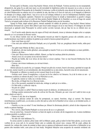 În luna april, la Dunăre, sosise baş beşliul Ahmet, trimis de Padişah. Venirea acestuia nu era neaşteptată,
dimpotrivă, dar grija fu cu atât mai mare cu cât niciodată la împlinirea anilor de mucarer nu se ştia ce avea să
urmeze. Capuchehaia Princepelui de la Stambul îi trimisese vorbă că treburile erau destul de încurcate pe acolo,
că vărul Dudescului nu stătuse nici el cu mâinile în sân, dar bine ar fi fost să vină aici şi să împartă cu dărnicie
în dreapta şi-n stânga, după obicei. Aşa că se sui în cel echipaj strălucit şi sosi în întâmpinarea Înaltului oaspe
pe care-l primi în marginile capitalei. Oamenii lui scoseseră lumea în stradă şi îndemnători şi guralivi strigau
cât puteau cuvinte de bun sosit şi urări de bine pentru Înaltul Stăpân de la Stambul, ce avea să bage de seamă
Turcul şi să spună unde trebuia că în Bucuresci Înaltul Padişah ţinea om de încredere.
Ajunşi la Palat, după salutul gărzii, intrară amândoi în odăile de primire şi baş beşliul Ahmet întinse
monarhului fermanul de a porni fără zăbavă spre locul unde mergeai să nu te mai întorci. O strângere de inimă
dureroasă şi apăsată simţi Princepele la cetitul acelor cuvinte turceşti, dar pe faţa lui nu se clătină nice un
muşchi.
– Voi fi acolo unde datoria mea de supus al Porţii mă cheamă, zisese şi sărutase dreapta celui ce aştepta
darurile ce i se cuveneau la fiecare sosire.
Ca de obicei inelele mai noi ale Princepelui trecură pe rând în degetele groase ale celuilalt, care cu
multă încântare mai întâi le cântărea în palmă şi pe urmă le încerca preţul din priviri.
– Sunt veşti bune au rele?
– Cine mai ştie sufletul măritului Padişah, are şi el greutăţi. Toţi cer, pregăteşte daruri multe, atâta poci
a-ţi spune.
– Am gătit nişte blăniţe de Beci, una şi-una...
– Şi ghiuluri, cât mai multe ghiuluri, asta aşteaptă şi marele Vizir ce-o să te-ntâmpine cu mare pohfală...
– Atunci e de bine...
– Cine ştie! făcea mereu îndoit celălalt, Ahmet, cu faţa lui oacheşe plină de şiretenie.
– Atunci crezi că s-ar putea să nu mă mai întorc?
– Puşche pe limbă, dar n-ar strica să mai duci şi niscai copilaşi. Tare se mai bucură Strălucirea Sa de
tinereţea lor, cunoşti...
– Cunosc, am trimes totdeauna şi-o să mai trimet...
– Bine faci...
Ahmet plecase la casele lui, şi-l aştepta. Oraşul era plin de zvonuri, boerii cleveteau, sperând să scape de
el, nu toţi, numai mazilii şi cei nemulţumiţi, dar deocamdată nu se ştia nimic, lucrurile erau de tot amestecate.
Princepele se sfătuise cu maică-sa trei ceasuri bune la ea în iatac.
– Goleşte casa! zisese Evanghelina, o să pui tot la loc când te vei întoarce. Ia şi de la mine ce am – şi
răsturnase scatulca cu odoare de preţ. Cere-i şi Haricleei ce are...
– Ε zgârcită, numai se vaită, nu o să dea nimic...
– Ba să dea, că lângă tine le-a făcut pe toate...
– Are o fire ascunsă, seamănă lui taică-său, strânge şi şade pe ce-a strâns...
– Fii fără milă, e vorba de viaţa ta.
– Nu pot să o jăfui!
– Ce-i aia nu poţi s-o jăfui? Dacă eu mama ta pot să sărăcesc, să sărăcească şi ea!
– Strânge pentru nenorocitul acela de colivar de fiiu-său. Hrisanti, pe care vrea să-l vadă în tron ca pe
mine, când n-oi mai fi...
– Frumos îi stă, dar să se împartă...
A doua zi plecase urmat de suita lui pompoasă, cu oşteni, boerime, slugi şi curteni. Nu lipseau
meterhaneaua şi pehlivanii, ca să arate şi celor din ţară şi celor de la Stambul că nu venea ca să rămână acolo, ci
ca să se întoarcă.
– Familia s-o iau cu mine? îl mai întrebase pe Ahmet în dimineaţa plecării, ştiind că den răspunsul său
multe se puteau înţelege.
– Nu e nevoe, dacă Înaltul Padişah va avea nevoe de ea o s-o găsească.
Era un semn bun. Aruncă în bariere cu bani de argint ca să arate cât de magnanim era. Lumea mulţămea
şi aduna paralele cu pulbere cu tot.
– Săraci mai sunt!
– Nu atât cât vede înălţimea Ta...
În urma carelor cu daruri, pline toate vârf cu blănuri, peşte, grâu şi taleri în lăzi bine păzite, ca să nu mai
vorbim de ce avea sub el, în scaonul birjei sale ce scârţâia din arcuri moi, veneau 200 de copii, plânşi de
mamele lor, strânşi din vreme de arnăuţi şi duşi cum se spunea să întărească oastea ienicerilor a Sultanului şi nu
pentru alte murdare trebi, cum ştiau cei mai mulţi. Strigătele băieţilor erau acoperite de sunetele stridente ale
 