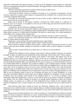 sâlzenului şi boluzenului care aprig mai tunau, ca să dea un aer de sărbătoare acestei plecări. Era cald, praf,
lume, şi o nesiguranţă uşoară plutea în sufletul Princepelui. Din loggia Palatului, messerul clătinase o mână abia
văzută în acea dimineaţă.
Stătuseră toată noaptea împreună şi monarhul chinuit de griji nu aţipise de loc.
– Ce spun astrele tale, Ottaviano? îl întrebase.
– Sunt semne favorabile. Arcturus şi Centaurul vin asupra ta. Te vei întoarce şi mai puternic. Fă cum
este bine, corupe tot ce se poate corupe, împacă-te cu duşmanul tău de la Stambul. Uite, ia inelele astea ale mele
şi poartă-le în degetele mâinii stângi.
Unul dintre ele avea forma unui şarpe solzos şi în loc de ochi, un rubin. Celălalt era un sigiliu din lemn
de piersic prins într-un cerculeţ de aramă.
După aceea îl aşezase în faţa oglinzii veneţiene a iatacului său. Ultima noapte nu o petrecuse cu
Haricleia, cum s-ar fi cuvenit, ci cu vrăjitorul şi asta avea să se afle în târg, dar acum toate lucrurile astea nu
mai aveau nici o însemnătate.
– Aşteaptă aici, spusese Ottaviano şi dispăruse în chilia lui.
Femeile, toate, ale acestui pustiu palat stăpânit de griji pândeau pe după uşi, dar nu îndrăzneau să se
arate. Messerul se întorsese cu un candelabru cu şapte lumânări aprinse. Din pânzele adânci, albastre-verzui, ale
înaltei oglinzi scumpe se ivi chipul palid al Princepelui. De afară nu se auzea nimic, era o linişte nefirească şi
aerul stătuse în loc, nu bătea vântul, nu bătea nimic.
– În cele şapte lumânări, ard sufletele celor şapte îngeri planetari. Priveşte şi crede în viitorul tău!
Luase un vas cu apă de pe scrinuri şi jos, la picioarele de cristal ale înaltei oglinzi, aşezase un lighean de
aramă, ce sclipea mărunt în puţina lumină.
Statură aşa o vreme neclintiţi. Messerul strigă după aceea cu glas tunător:
– Michael! Gabriel! Samael! Raphael! Sachiel! Anael! Cassiel! Ocrotiţi-l!
Părea el însuşi un demon în cocleala acelor cristale, cu chipul verde, lustruit parcă, de ceară. Pe urmă
turnă cu grijă apă peste oglindă. Imaginea lor spectrală se turbură odată cu lumina galbenă şi neclintită a
lumânărilor.
– Să nu te mişti! îi porunci Ottaviano şi adună ceea ce st· strinse se în vasul de Bosnia.
– Bea!
Princepele bău. Oglinda se uscase, strălucea şi mai mult şi-i arăta pe amândoi în picioare, în vestminte
de noapte. În spate, cele şapte braţe ale candelabrului ardeau neîntrerupt. Afară veneau zorile. Trebuia să plece.
Acum, în soarele frumos al zilei de aprilie, parcă spaima îi mai trecuse. Mai stăteau zece zile de
călătorie înainte, s-ar fi liniştit oricum, ducea în spate o avere care ar fi mulţumit pe oricine. Câtă vreme
Padişahul mai trăia şi nu erau semne de schimbare a domniei, nu avea nici el să se teamă, aşa că odată ajunşi la
locul de trebuinţă, Princepele dădu veste capuchehaielei că a sosit şi acesta se şi ivi însoţit de prietenii săi de pe
aici: muftiul Kislar-Saltan şi Ali-Silictai Aga, oameni de nădejde, ce iute îl liniştiră asupra viitorului. Trebuia
numai să potolească gura acelui Dudescu şi să-l cheme să stea de vorbă, să-i făgăduiască că o să-i dea un rang,
ceva, dacă vrea să se întoarcă in ţară şi să-l lase în pace. Discuţiile durară câteva zile şi fură înverşunate.
Dudeseu acesta era un bărbat hainos când venea vorba de avere şi ceruse ceea ce luase de la nebunul ce sta cu
gâsca lui la Mărcuţa, plus pe deasupra şi de ce-l jupuise pre el şi pe-ai lui in lipsă. Princepele promise tot, mai
dădu şi ceva pe deasupra, numai să ştie că are un duşman mai puţin, aici în oraşul Padişahului, ce şi aşa
protivnicii se înmulţeau. Băură în cele din urmă vutca şi cahfeaua împăcării şi se despărţiră. A doua zi fu primit
la Marele Vizir care numărase copiii primiţi în dar, luându-şi partea ce i se cuvenea şi arătând o mare
bunăvoinţă. După sfatul Dudescului, ce acum îi era mai mult de ajutor ca un prieten cu sfaturile, monarhul îi
ceru Marelui Vizir să-i îmbrace caftanul de învestire şi să meargă astfeliu împreună cu boerii săi la Înaltul
Padişah, pentru a fi asigurat că i se dădea iar tronul. Rugămintea fusese însoţită de alte nepreţuite daruri,
odoarele Evanghelinei, care, la fiecare mucarer sau vizită de acest fel, scotea din cine ştie ce sipete lucruri de
preţ.
Când preţioasa haină fusese aşezată pe umerii săi, Princepele mulţumise încă o dată în gând lui
Dumnezeu că are o astfel de mamă, ce de toate se îngrija. Sărutase cu adâncă supunere mâna generoasă ce-i mai
acorda încă ani de bogăţie şi huzur şi cu lacrimi bine stăpânite în ochi, pornise către porţile cele cunoscute ale
palatului.
Oraşul era plin de lumea pestriţă pe care o văzuse de atâtea ori. Colina Bosphorion strălucea în lumina
primăverii. Boerii şi slujnicarii vorbeau tare, cu veselie, văzând că mărirea şi puterea sa lumească nu încetaseră.
Exista ceva mai frumos decât o astfel de zi, când viaţa parcă începe de la început şi te simţi tânăr, puternic şi
atoate văzător?
– Ce să spun Măritului Padişah? întrebase privind strălucitele vestminte ale celuilalt.
 