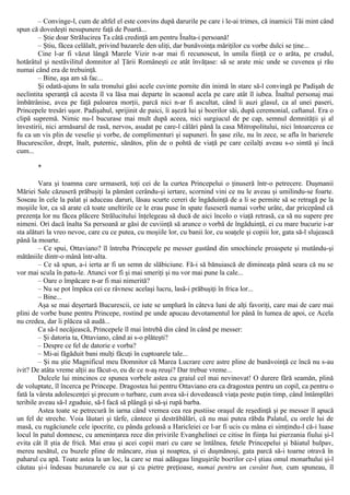 – Convinge-l, cum de altfel el este convins după darurile pe care i le-ai trimes, că inamicii Tăi mint când
spun că dovedeşti nesupunere faţă de Poartă...
– Ştie doar Strălucirea Ta câtă credinţă am pentru Înalta-i persoană!
– Ştiu, făcea celălalt, privind bazarele den uliţi, dar bunăvoinţa măriţilor cu vorbe dulci se ţine...
Cine l-ar fi văzut lângă Marele Vizir n-ar mai fi recunoscut, în umila fiinţă ce o arăta, pe crudul,
hotărâtul şi nestăvilitul domnitor al Ţării Româneşti ce atât învăţase: să se arate mic unde se cuvenea şi rău
numai când era de trebuinţă.
– Bine, aşa am să fac...
Şi odată-ajuns în sala tronului găsi acele cuvinte pornite din inimă în stare să-l convingă pe Padişah de
neclintita speranţă că acesta îl va lăsa mai departe în scaonul acela pe care atât îl iubea. Înaltul personaj mai
îmbătrânise, avea pe faţă paloarea morţii, parcă nici n-ar fi ascultat, când îi auzi glasul, ca al unei paseri,
Princepele tresări uşor. Padişahul, sprijinit de paici, îi aşeză lui şi boerilor săi, după ceremonial, caftanul. Era o
clipă supremă. Nimic nu-l bucurase mai mult după aceea, nici surgiucul de pe cap, semnul demnităţii şi al
învestirii, nici armăsarul de rasă, nervos, asudat pe care-l călări până la casa Mitropolitului, nici întoarcerea ce
fu ca un vis plin de veselie şi vorbe, de complimenturi şi supuneri. În şase zile, nu în zece, se afla în barierele
Bucurescilor, drept, înalt, puternic, sănătos, plin de o pohtă de viaţă pe care ceilalţi aveau s-o simtă şi încă
cum...
*
Vara şi toamna care urmaseră, toţi cei de la curtea Princepelui o ţinuseră într-o petrecere. Duşmanii
Măriei Sale căzuseră prăbuşiţi la pământ cerându-şi iertare, scornind vini ce nu le aveau şi umilindu-se foarte.
Soseau în cele la palat şi aduceau daruri, lăsau scurte cereri de îngăduinţă de a li se permite să se retragă pe la
moşiile lor, ca să arate că toate uneltirile ce le erau puse în spate fuseseră numai vorbe urâte, dar pricepând că
prezenţa lor nu făcea plăcere Strălucitului înţelegeau să ducă de aici încolo o viaţă retrasă, ca să nu supere pre
nimeni. Ori dacă înalta Sa persoană ar găsi de cuviinţă să arunce o vorbă de îngăduinţă, ei cu mare bucurie i-ar
sta alături la vreo nevoe, care cu ce putea, cu moşiile lor, cu banii lor, cu soaţele şi copiii lor, gata să-l slujească
până la moarte.
– Ce spui, Ottaviano? îl întreba Princepele pe messer gustând din smochinele proaspete şi mutându-şi
mătăniile dintr-o mână într-alta.
– Ce să spun, a-i ierta ar fi un semn de slăbiciune. Fă-i să bănuiască de dimineaţa până seara că nu se
vor mai scula în patu-le. Atunci vor fi şi mai smeriţi şi nu vor mai pune la cale...
– Oare o împăcare n-ar fi mai nimerită?
– Nu se pot împăca cei ce râvnesc acelaşi lucru, lasă-i prăbuşiţi în frica lor...
– Bine...
Aşa se mai deşertară Bucurescii, ce iute se umplură în câteva luni de alţi favoriţi, care mai de care mai
plini de vorbe bune pentru Princepe, rostind pe unde apucau devotamentul lor până în lumea de apoi, ce Acela
nu credea, dar îi plăcea să audă...
Ca să-l necăjească, Princepele îl mai întrebă din când în când pe messer:
– Şi datoria ta, Ottaviano, când ai s-o plăteşti?
– Despre ce fel de datorie e vorba?
– Mi-ai făgăduit bani mulţi făcuţi în cuptoarele tale...
– Şi nu ştie Magnificul meu Domnitor că Marea Lucrare cere astre pline de bunăvoinţă ce încă nu s-au
ivit? De atâta vreme alţii au făcut-o, eu de ce n-aş reuşi? Dar trebue vreme...
Dulcele lui mincinos ce spunea vorbele astea cu graiul cel mai nevinovat! O durere fără seamăn, plină
de voluptate, îl încerca pe Princepe. Dragostea lui pentru Ottaviano era ca dragostea pentru un copil, ca pentru o
fată la vârsta adolescenţei şi precum o turbare, cum avea să-i dovedească viaţa peste puţin timp, când întâmplări
teribile aveau să-l zguduie, să-l facă să plângă şi să-şi rupă barba.
Astea toate se petrecură în iarna când vremea cea rea pustiise oraşul de reşedinţă şi pe messer îl apucă
un fel de streche. Voia lăutari şi târfe, cântece şi destrăbălări, că nu mai putea răbda Palatul, cu orele lui de
masă, cu rugăciunele cele ipocrite, cu pânda geloasă a Haricleiei ce l-ar fi ucis cu mâna ei simţindu-l că-i luase
locul în patul domnesc, cu ameninţarea rece din privirile Evanghelinei ce citise în fiinţa lui pierzania fiului şi-l
evita cât îl ştia de frică. Mai erau şi acei copii mari cu care se întâlnea, fetele Princepelui şi băiatul hulpav,
mereu nesătul, cu buzele pline de mâncare, ziua şi noaptea, şi ei duşmănoşi, gata parcă să-i toarne otravă în
paharul cu apă. Toate astea la un loc, la care se mai adăugau linguşirile boerilor ce-l ştiau omul monarhului şi-l
căutau şi-i îndesau buzunarele cu aur şi cu pietre preţioase, numai pentru un cuvânt bun, cum spuneau, îl
 