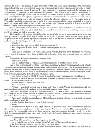 umpleau de plictis şi de lehamite. Soseau sărbătorile şi Ottaviano ticluia ceva nemaivăzut. Prin oamenii lui
dăduse sfoară între boeri şi negustori că avea nevoe de ei, fierarii curţii lucrau pe ascuns, messerul ştia că cu cât
va fi surpriza mai mare cu atât Princepele îl va iubi mai mult şi va şterge cu bunăvoinţa lui toate cele rele.
Umbla în taină cu medelnicerul Sotir, complicele lui, plăteau, cereau, jefuiau, toate în numele Domnitorului ce
avea o dorinţă frumoasă pe care ei, cei ce atât se lăudau că-i iubesc, trebuiau s-o dovedească cu orice preţ. Celor
ce se omorau pentru a face capriciul Magnificului, messerul le ceruse jurământ că nu vor vorbi cu soaţele lor, că
dacă s-ar auzi înainte cele ce atât de gingaş ei puneau la cale mare mâhnire s-ar ivi pe obrazul curat al
Princepelui. Aşa încât nimeni nu scotea o vorbă, deşi curiozitatea monarhului creştea simţind că se pregătea
pentru el ceva ce o să-i aducă o mare bucurie, cum avusese grije Ottaviano să-i sufle în delicatele urechi, pe
ocolite, fără să trădeze ceva din gândurile numai în el ţinute.
Numai că în aceste uneltiri sufletul lui corupt o luă razna într-o bezmetică săptămână plină de viscole, ce
adunase zăpada peste Bucuresci, înfundând uliţele şi amuţind totul ca într-o mare noapte albă, peste care numai
ciorile înfometate mai dădeau semne de viaţă.
De la jocul acela de pharaon privit în hanul La Norocul Cailor, messerul nu mai petrecuse ca lumea, aşa
încât şi fiindcă Principele îl ştia dus la trebile lui ce pre El îl priveau, scăpat deci de ochiul gelos al
Magnificului, dar nu de spionii Agiei şi ai Haricleiei ce nice ea nu era dusă la besearică, îl chemă în taină pe
medelnicer în chilia-i şi-i spuse într-o dimineaţă:
– Ai treburi?
– Am, numai dacă m-ar slobozi Măria Sa aş putea să te ascult.
– Asta lasă pe mine. Îi trimet vorbă că umblăm împreună pentru ale sale...
– Bine...
– Să mă duci la hanul acela şi să chemi lăutarii, cu prietenii tăi, boerii cei tineri, despre care mi-ai vorbit,
ce şi ei au trăit în tinereţele lor pe lângă grajdurile de la Has-ahor şi ştiu cum se alungă urâtul pe o astfel de
vreme...
Medelnicerul Sotir se cutremurase la cuvintele auzite.
– Numai să nu se afle...
– Cui i s-a urât cu binele să vorbească... ameninţase messerul cu zâmbetul său de copil.
Aşa se făcu că timp de câteva zile nu-i mai văzu nimeni la curte. Era şi vremea aceea câinoasă, urletele
viscolului nu se mai opreau, părea că Dumnezeu bate cu harapnicele sale cele mari Ţara Românească. Deasupra
pustiului de omăt abia se mişcau fumurile slabe ale ogeacurilor. La vreun vânt mai mare, din palatul tăcut şi
pustiu, trezit numai de fâlfâitul leneş al aripelor papagalilor ce-şi scărmănau penele prin sere, Princepele auzea
zvon de muzici, uşoare, abia desluşite în acea năpraznică vreme.
– Cine petrece şi unde? se întrebă el, chinuit de o nelinişte, pe care nu avea cui s-o împărtăşească.
Slujnicarii şi oamenii apropiaţi se prefăceau că nu aud ca să nu cumva să se întâmple vreo nenorocire,
aflând el pe unde se găsea messerul.
– Ε vântul, Măria Ta, spunea câte unul, surd.
– Ba eu aud lăutari...
– Pe lăutari i-au mâncat lupii, de unde să-i mai scoţi? Stau pe vatră. Nu mai face nimeni nunţi, că nici
popii nu pot deschide bisericile. Aici e ca pe lumea aialaltă, nu avem nice o putere...
Spre seară, Domnitorul desluşi voci omeneşti deşănţate. Ceru să i se spună ce se petrecea în acel oraş
mort fără ştirea lui şi trădători, duşmani ai lui Ottaviano aduseră vestea: exaporitul său se înfundase cu prieteni
în hanul La Norocul Cailor şi se zvântau jucând jocuri neruşinate.
– Adică cum? întrebase monarhul pe aga Matei Bălăceanu, ce atâta aşteptase, ca să arate că era numai
ochi şi urechi pentru Măria Sa.
– Mai întâi să afle Strălucirea Sa cine e de faţă, nu-i aşa?
– Spune...
– Păi medelnieerul Sotir cu ai lui: Iorgu Ηartulari, cu beizadea Iancu Ghica, cu dumnealui Iordachi
Ruset, ce-i matca tuturor relelor, cu boer Durac, cu Grigoraş Jora şi cu ai vornicului Hrisoverghi, cei ce bat, să
ierte Măria Ta, geamparalele turceşti cu dosul. Au cărat ţigani din mahalaua Scaunelor, cu ale lor, le fac
floricele, nu mănâncă decât de post că au venit cele 40 de zile ale Naşterii, când numai peşte poate să guste gura
creştinului...
– Şi nu m-ai putea duce domnia ta acolo?
Aga Matei Bălăceanu îşi trecuse degetele prin mustaţa bălană.
– Nu ce nu îndrăznesc să turbur privirea Măriei Tale cu o astfel de spurcată petrecere...
– Ba, de ce? Tare-mi mai plac cântecele, duc o viaţă de schivnic.
În privirile turburi ale Princepelui se ivise o cocleală ce aducea după ea hotărârile cele mai grele şi
 