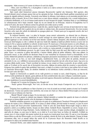 neaşteptate. Atâta avusese şi el vreme să observe în anii de slujbă.
– Bine, cum vrea Măria Ta, o să pregătesc o sanie şi cu câţiva seimeni o să încercăm să pătrundem până
acolo, în margeni unde s-au ascunsu...
Spre seară când întunericul pusese deasupra Bucurescilor sigiliul său întunecat, fără zgomot, abia
biruind nămeţii micul cortegiu ajunse într-un loc apropiat de han. Ardeau două fanale galbine aruncând pe acel
munte de zăpadă străluciri ostenite. Ferestrele erau bătute în obloane, totul aducea cu un mormânt pierdut într-o
sălbăticie albă şi deşartă. Să nu fi fost vântul rece ce mai zbicea nămeţii, acoperindu-i de o crustă strălucitoare,
şi chiotele dinlăuntru, ai fi zis că lumea toată murise în acel început de noapte. Scârţâiau lăute şi voci bărbăteşti
se schimonoseau într-o beţie ostenită. Fapta lui nu era demnă de un Princepe, maică-sa Evanghelina l-ar fi
certat să fi ştiut, dar aicea îl aducea carnea lui geloasă care ardea acum şi turba.
Seimenii din gardă pătrunseseră pe o uşiţă din dos, spuind slugilor care serveau să tacă dacă ţin la viaţa-
le. Îl urcară pe monarh într-o galerie de sus de unde se vedeau toate, din ascunsul întunericului. Era rece şi para
focurilor celor mari din sobele de dedesubt nu ajungea până aici. Vântul şuera pe la augustele urechi, dar nu-l
mai auzea, era numai ochi.
În mijlocul hanului, cum i se păru la început, jucau muieri sulemenite, cu obrazul dat cu chinoroz,
văpsite de nu le mai cunoşteai, îmbrăcate în rochii turungii de culori ţipătoare, pline de sticle şi mărgele, de
galbeni ţigăneşti ce iute zornăiau la lovitul unei dairale. Lăutarii stăteau deoparte, abia luminaţi de lumânări, îi
trezea pe rând hangiţa cu câte o căldare de apă rece luată din zăpada şi topită pe plitele încinse şi aceia iute îşi
veneau în fire şi apucau ţambalul şi cobzele să ţină isonul. Pe masă juca o frumoasă muiere cu ochi albaştri, cu
cozi lungi, negre; frumoasă de stătea soarele în loc, în care numaidecât Princepele ghici pe cel mai drag al său
om. Nu se despuiase, avea un sân de muiere, sub o rochie ca vişina putredă, şi coapsele sale cele dumnezeieşti
se mişcau într-o înfierbântare grozavă. La gât îi jucau lefţii lui falşi scoşi din sacii fără fund cu care sosise în
palat. Gura i se umezise şi părea într-adevăr o muiere tânără, plină de pohte sălbatice. Mai erau alături, la
picioarele mesei, şi alte astfeliu de decăzute fiinţe în care monarhul îşi recunoscu boerii şi beizadelele, tot în
rochii, bătând din palmele lor păroase, arătându-şi disgraţios picioarele muschiuloase la vreo fandare. Pe messer
îl bătea acum cu un bici, ce mai mult mângâia, medelnicerul Sotir, cu ochii plini de patimă, chiuind ca
animalele în rut, cu o sălbăticie necunoscută pe chip, urmărind mişcările iuţi ale celui de pe masă. Aşa ceva nu
se putea răbda multă vreme. Tinerii sicofanţi îşi turnau vin pe creştet şi-l beau ca pisicile, de pe ceilalţi, acolo
unde ar fi trebuit să fie sacrul sân al fecioarelor travestite, dădeau de pielea plină de cicatrice a mavroforilor.
Grigoraş Jora umbla în patru labe grohăind, beat mort, şi după el se ţinea şi mai beat şi mai nebun fiul cel mare
al vornicului Hrisoverghi, Radu, un zdrahon întărâtat ce nu îmbrăcase rochia celorlalţi şi făcea pe mascurul,
lovind curii celui din faţa-i...
Ţiganii se întorseseră cu spatele să nu vadă grozăvia ce numai se auzi, când Grigoraş, cu faţa lui de
chitră şi ochii perdeluiţi de văpsele, gemu pătruns de furia urmăritorului său care-i sfâşiase vestmintele uşoare.
– Aoh! făcură cu toţii bătând din palme şi privind ruperea sfincterelor neofitului, adus pentru prima oară
de către medelnicer în cercul destrăbălaţilor.
– Roagă-i-te! îi cereau lui Grigoraş Jora. Roagă-i-te!
– Nuuu! gemea Hrisoverghi. Nu-l iert, că tat-său ne-au furat moşia Ciumpavele acu 14 ani şi eu îi
plătesc...
Grigoraş Jora se prăbuşise cu faţa-n lacrimi şi nu voia să scoată un cuvinţel, pentru că asta l-ar fi umplut
de dezonoare. Venise aici pentru toate umilirile, toţi aveau să-i facă ce-i făcea tânărul Hrisoverghi şi el avea să
le facă la toţi ce trebuiau să-i facă lui.
– Mamă! Mamă! strigă un ţigan. Eu nu mai poci, ies afară!
Îl scoaseră în pumni şi cântară mai departe, bătând dairalele şi sunând din spatele de lemn al cobzelor
care acum se ţineau după icnetele celui de deasupra ce îndemna câineşte.
Podelele scârţâiau groaznic ca şi când casa era gata să se prăbuşească. Însoţitorii Princepelui dispăruseră
cuprinşi de ruşine şi de o sălbatică poftă. El se ţinea cu dinţii strânşi, privind numai la messer, ce juca în acest
timp pe masă sub focul privirilor medelnicerului. Când în cele din urmă Radu Hrisoverghi strigă ca dintr-o
peşteră a cărnii şi se prăbuşi înainte, începu un dans nebun. Iordachi Ruset, împodobit cu cercei, începu să se
despoaie şi el în faţa lui Iorgu Hartulari. Acela, întărâtat de ce văzuse, îi rupse urechea stângă, smulgându-i un
opal plin de sânge, cu care juca în faţă-le, ca şi când ar fi avut între buze un boboc de trandafir. Celălalt nu
scoase nice el vreun strigăt, luă numai rachiul de pe masă şi-şi turnă peste locui rănit. Pe uşă se ivise beizadea
Iancu Ghica cu alţi doi Hrisoverghi, şi ei în rochii cu paftale, căzniţi de frică şi de atâta băutură. Ţineau în braţe
crizanteme albe, reci şi umede aduse din serele de la Ceşmeaua Roşie ale florarului Ioniţă Scuffa ce se
pricopsise în câţiva ani urmând toana boerilor.
Aruncară florile, care odată umplură odaia de o răceală neaşteptată. Erau ca omătul de afară, aveau în
 