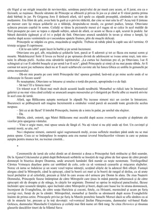 ele frigul şi un strigăt imaculat de nevinovăţie, semănau parşivului de pe masă care acum, ai fi jurat, era ca o
fecioară, se ruşinase. Buzele sărutate de Princepe se albiseră şi privea în jos ca şi când ar fi văzut pentru prima
dată bărbaţi în jur. Pe Grigoraş Jora îl târâseră afară, să-l spele cu zăpadă proaspătă, cântându-i un imn de
mulţumire. Era frânt de şale, avea bale la gură şi o privire rătăcită, dar cine se mai uita la el? Acuş toţi îl ţinteau
pe messer care îşi mişca şoldurile ca o tălăniţă, despuindu-se moale, cu gesturi pudice, leneşe. Ottaviano
scâncea precum copilul în somn. Ceilalţi se târau la picioarele mesei şi-l rugau să se culce în acel maldăr de
flori proaspete pe care se topea o zăpadă subţire, adusă de afară, ce acum se făcea o apă, scursă în podele. Iar
bătură dairalele ţigăneşti şi el ivi o pulpă de fată. Ottaviano aruncă sandalele în tavan şi stinse o lampă, îşi
smulse după aceea vestmintele ce-i ascundeau spatele frumos, plin de muşchi delicaţi.
Princepele se stăpâni cu greu, muşcându-şi unghiile. Trebuia să rabde până la capăt sau să-l termine. O
tristeţe ucigaşe îl cuprinsese.
– Cât te-am iubit! şopti încet în barbă şi pe urmă încremeni.
Ottaviano era gol, alb, mişcându-şi şoldurile lent, parcă ar fi adormit şi tot ce făcea era numai somn şi
moarte. Medelnicerul Sotir îl lovea cu biciul şi pe spinarea divină de adolescent se iveau urme roşii, iute mis-
tuite în albeaţa pielii. Acelea erau sărutările ispititorului. „La curtea lui Justinian pre el, pe Ottaviano, l-ar fi
schingiuit şi i-ar fi zdrobit boaşele şi pe urmă l-ar fi ucis", gândi Princepele şi simţi că nu mai poate răbda. Ar fi
curmat tot acest joc nebunesc dacă nu ar fi auzit scârbavele cuvinte ale lui Iancu Ghica ce umbla în genunchi pe
urma messerului:
– Dă-mi mie poarta pe care intră Princepeâe tău! spunea gemând, lasă-mă şi pe mine acolo unde el se
slobozeşte în fiecare seară!
Pe neaşteptate, Ottaviano se întoarse şi smulse o torţă din perete, apropiindu-i-o de faţă:
– Să taci! El e femeia mea!
Un trăsnet n-ar fi făcut mai mult decât această laudă nesăbuită. Monarhul se ridică iute în întunericul
galeriei şi nu mai văzu când ceilalţi se aruncară asupra messerului şi-l răstigniră pe florile albe ce muriră strivite
în acel ceas de iarnă.
Afară, aga Bălăceanu aştepta nemişcat în zăpadă Nu iscoase nimeni nici un cuvânt la întoarcere.
Bucurescii se prăbuşiseră sub magma încremenită a omătului voind parcă să ascundă toate grozăviile acelea
nespuse.
– Ştii ce ai de făcut? îl întrebă Princepele, înainte de a intra în palat, pe umilul său slujitor.
– Da.
Bătrân, cănit, ostenit, aga Matei Bălăceanu mai ascultă după aceea zvonurile ascuţite şi depărtate ale
viorilor prin spargerea vântului.
– Vine o urgie mare, mai spuse unuia de lângă el. Nu aţi văzut si nu ştiţi unde aţi fost. Un cuvinţel şi
sunteţi morţi, se ştie, nu?
Nu-i răspunse nimeni, oamenii agiei sugrumaseră mulţi, aveau sufletele murdare până unde nu se mai
putea spune. Ceea ce se întâmplase în noaptea asta era numai izvorul binefacerilor viitoare ia care se puteau
aştepta pentru munca lor, nu tocmai cinstită...
*
Ceremoniile de iarnă ale celui dintâi an al domniei a doua a Princepelui fură strălucite şi fără seamăn.
De la Ajunul Crăciunului şi până după Bobotează serbările se însoţiră de rugi pline de fast spuse de către preuţii
domneşti în biserica despre Doamna, unde arseseră lumânări fără număr ca neşte nestemate. Tretilogofătul
Cârstea Voineşcu deşelase patru cai umblând de colo, colo ca să vestească ceasurile şi mişcarea slujbelor.
Noroc că iarna se îndulcise şi un soare vesel topise nămeţii, scoţând uliţele de la adencul fără sfârşit. Fustaşii
alergau când la Mitropolit, când la episcopi, când la boerii cei mari şi la boerii de rangul al doilea, ca să arate
locul prelaţilor şi al celorlalţi, precum şi felul în care aveau să-l urmeze pre Domn în alaiu. De ziua Naşterii
Domnului, Princepele fusese întâmpinat de către Mitropolit care ţinea în mână pateriţa arhierească şi de către
episcopii săi de dreapta şi de stânga, în cârjele lor argintate. Domnul se oprise în mijlocul paraclisului, făcuse
închinări spre icoanele tâmplei, apoi înclinări către Mitropolit şi boeri, după care luase loc în strana domnească,
înconjurat de Evanghelina, de către soaţa Haricleia şi coconi, fetele, cu Hrisanti, mestecând şi acum pe furiş
covrigi reci, furaţi de pe la cămări. Mitropolitul, monarhul şi familia sa sărutaseră după aceea Evangheliile
înainte de prima cetire. Princepele privise pe furiş la Marele postelnic Ianachi Moruzi dacă se afla sănătos cu ai
săi în stranele lor, precum şi la toţi devotaţii: vel-vornicul Ştefan Pârşcoveanu, dumnealui vel-banul Radu
Golescu, dumnealui Manolachi Creţulescu şi ceilalţi mai fără nume ori fără rang. Se citea Heruvico şi răsunau
glasurile dascălilor tineri de la Sfântul Sava:
 