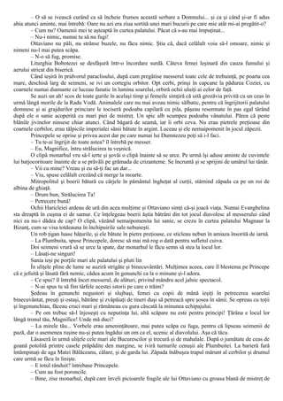 – O să se ivească curând ca să încheie frumos această serbare a Domnului... şi ca şi când şi-ar fi adus
abia atunci aminte, mai întrebă: Oare nu azi era ziua sortită unei mari bucurii pe care mie atât mi-ai pregătit-o?
– Cum nu? Oamenii mei te aşteaptă în curtea palatului. Păcat că s-au mai împuţinat...
– Nu-i nimic, numai tu să nu fugi!
Ottaviano nu păli, nu strânse buzele, nu făcu nimic. Ştia că, dacă celălalt voia să-l omoare, nimic şi
nimeni nu-l mai putea scăpa.
– N-o să fug, promise.
Liturghia Bobotezei se desfăşură într-o încordare surdă. Câteva femei leşinară din cauza fumului şi
aerului stricat din biserică.
Când ieşiră în pridvorul paraclisului, după cum pregătise messerul toate cele de trebuinţă, pe poarta cea
mare, deschisă larg de seimeni, se ivi un cortegiu orbitor. Opt cerbi, prinşi în capcane la pădurea Coziei, cu
coarnele numai diamante ce luceau fanatic în lumina soarelui, orbiră ochii uluiţi ai celor de faţă.
Se auzi un ah! scos de toate gurile în acelaşi timp şi femeile simţiră că uită grozăvia privită cu un ceas în
urmă lângă morile de la Radu Vodă. Animalele care nu mai aveau nimic sălbatic, pentru că îngrijitorii palatului
domnesc şi ai grajdurilor princiare le tociseră podoaba capilară cu pila, păşeau resemnate în pas egal târând
după ele o sanie acoperită cu mari piei de mistreţ. Un spic alb scumpea podoaba vânatului. Părea că peste
blănile jivinelor ninsese chiar atunci. Când băgară de seamă, iar îi orbi ceva. Nu erau pietrele preţioase din
coarnele cerbilor, erau tălpicile imperialei sănii bătute în argint. Luceau şi ele nemaipomenit în jocul zăpezii.
Princepele se oprise şi privea acest dar pe care numai lui Dumnezeu poţi să i-l faci.
– Tu te-ai îngrijit de toate astea? îl întrebă pe messer.
– Eu, Magnifice, întru strălucirea ta veşnică.
O clipă monarhul vru să-l ierte şi şovăi o clipă înainte să se urce. Pe urmă îşi aduse aminte de cuvintele
lui batjocoritoare înainte de a se prăvăli pe grămada de crizanteme. Se încruntă şi se sprijini de umărul lui tânăr.
– Vii cu mine? Vreau şi eu să-ţi fac un dar...
– Viu, spuse celălalt crezând că merge la moarte.
Mitropolitul şi boerii bătură cu cârjele în pământul îngheţat al curţii, stârnind zăpada ca pe un roi de
albina de ghiaţă.
– Drum bun, Strălucirea Ta!
– Petrecere bună!
Ochii Haricleiei ardeau de ură din acea mulţime şi Ottaviano simţi că-şi joacă viaţa. Numai Evanghelina
sta dreaptă în cuşma ei de samur. Ce înţelegeau boerii ăştia bătrâni din tot jocul diavolesc al messerului când
nici ea nu-i dădea de cap? O clipă, văzând nemaipomenita lui sanie, se crezu în curtea palatului Magnaur la
Bizanţ, cum se visa totdeauna în închipuirile sale nebuneşti.
Un rob ţigan luase hăţurile, şi ele bătute în pietre preţioase, ce sticleau nebun în amiaza însorită de iarnă.
– La Plumbuita, spuse Princepele, doresc să mai mă rog o dată pentru sufletul cuiva.
Doi seimeni vrură să se urce la spate, dar monarhul le făcu semn să stea la locul lor.
– Lăsaţi-ne singuri!
Sania ieşi pe porţile mari ale palatului şi pluti lin
În uliţele pline de lume se auziră strigăte şi binecuvântări. Mulţimea aceea, care îl blestema pe Princepe
că e jefuită şi lăsată fără nemic, cădea acum în genunchi ca la o minune şi-l adora.
– Ce spui? îl întrebă încet messerul, de alături, privind mândru acel jalnic spectacol.
– N-ai spus tu să fim târfele acestei istorii pe care o trăim?
Şedeau în genunchi negustori şi slujbaşi, femei cu copii de mână ieşiţi în petrecerea soarelui
binecuvântat, preuţi şi ostaşi, bătrâne şi zvăpăiaţi de tineri duşi să petreacă spre şosea în sănii. Se opreau cu toţii
şi îngenunchiau, făceau cruci mari şi rămâneau cu gura căscată la minunea echipajului.
– Pe om trebue să-l înjoseşti cu neputinţa lui, altă scăpare nu este pentru principi! Ţărâna e locul lor
lângă tronul tău, Magnifice! Unde mă duci?
– La mirele tău... Vorbele erau ameninţătoare, mai putea scăpa cu fuga, pentru că lipseau seimenii de
pază, dar o asemenea ruşine nu-şi putea îngădui un om ca el, ucenic al diavolului. Aşa că tăcu.
Lăsaseră în urmă uliţele cele mari ale Bucurescilor şi trecură şi de mahalale. După o jumătate de ceas de
goană potolită printre casele prăpădite den margine, se iviră turnurile cenuşii ale Plumbuitei. La barieră fură
întâmpinaţi de aga Matei Bălăceanu, călare, şi de garda lui. Zăpada înăbuşea trapul mărunt al cerbilor şi drumul
care urmă se făcu în linişte.
– Ε totul rânduit? întrebase Princepele.
– Cum au fost poroncile.
– Bine, zise monarhul, după care înveli picioarele fragile ale lui Ottaviano cu groasa blană de mistreţ de
 