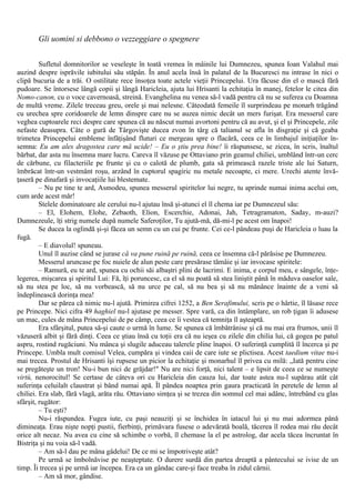 Gli uomini si debbono o vezzeggiare o spegnere
Sufletul domnitorilor se veseleşte în toată vremea în mâinile lui Dumnezeu, spunea Ioan Valahul mai
auzind despre isprăvile iubitului său stăpân. În anul acela însă în palatul de la Bucuresci nu intrase în nici o
clipă bucuria de a trăi. O ostilitate rece însoţea toate actele vieţii Princepelui. Ura făcuse din el o mască fără
pudoare. Se întorsese lângă copii şi lângă Haricleia, ajuta lui Hrisanti la echitaţia în manej, fetelor le citea din
Nomo-canon, cu o voce cavernoasă, streină. Evanghelina nu venea să-l vadă pentru că nu se suferea cu Doamna
de multă vreme. Zilele treceau greu, orele şi mai nelesne. Câteodată femeile îl surprindeau pe monarh trăgând
cu urechea spre coridoarele de lemn dinspre care nu se auzea nimic decât un mers furişat. Era messerul care
veghea cuptoarele reci despre care spunea că au născut numai avortoni pentru că au avut, şi el şi Princepele, zile
nefaste deasupra. Câte o gură de Târgovişte ducea zvon în târg că talianul se afla în disgraţie şi că geaba
trimetea Princepelui embleme înfăţişând fluturi ce mergeau spre o flacără, ceea ce în limbajul iniţiaţilor în-
semna: Eu am ales dragostea care mă ucide! – Eu o ştiu prea bine! îi răspunsese, se zicea, în scris, înaltul
bărbat, dar asta nu însemna mare lucru. Careva îl văzuse pe Ottaviano prin geamul chiliei, umblând într-un cerc
de cărbune, cu filacteriile pe frunte şi cu o calotă de plumb, gata să primească razele triste ale lui Saturn,
îmbrăcat într-un vestmânt roşu, arzând în cuptorul spagiric nu metale necoapte, ci mere. Urechi atente învă-
ţaseră pe dinafară şi invocaţiile lui blestemate.
– Nu pe tine te ard, Asmodeu, spunea messerul spiritelor lui negre, tu aprinde numai inima acelui om,
cum arde acest măr!
Stelele dominatoare ale cerului nu-l ajutau însă şi-atunci el îl chema iar pe Dumnezeul său:
– El, Elohem, Elohe, Zebaoth, Elion, Escerchie, Adonai, Jah, Tetragramaton, Saday, m-auzi?
Dumnezeule, îţi strig numele după numele Saferoţilor, Tu ajută-mă, dă-mi-l pe acest om înapoi!
Se ducea la oglindă şi-şi făcea un semn cu un cui pe frunte. Cei ce-l pândeau puşi de Haricleia o luau la
fugă.
– Ε diavolul! spuneau.
Unul îl auzise când se jurase că va pune ruină pe ruină, ceea ce însemna că-l părăsise pe Dumnezeu.
Messerul aruncase pe foc nuiele de alun peste care presărase tămâie şi iar invocase spiritele:
– Ramură, eu te ard, spunea cu ochii săi albaştri plini de lacrimi. Ε inima, e corpul meu, e sângele, înţe-
legerea, mişcarea şi spiritul Lui: Fă, îţi poruncesc, ca el să nu poată să stea liniştit până în măduva oaselor sale,
să nu stea pe loc, să nu vorbească, să nu urce pe cal, să nu bea şi să nu mănânce înainte de a veni să
îndeplinească dorinţa mea!
Dar se părea că nimic nu-l ajută. Primirea cifrei 1252, a Ben Serafimului, scris pe o hârtie, îl lăsase rece
pe Princepe. Nici cifra 49 haghiel nu-l ajutase pe messer. Spre vară, ca din întâmplare, un rob ţigan îi adusese
un mac, cules de mâna Princepelui de pe câmp, ceea ce îi vestea că temniţa îl aşteaptă.
Era sfârşitul, putea să-şi caute o urmă în lume. Se spunea că îmbătrânise şi că nu mai era frumos, unii îl
văzuseră albit şi fără dinţi. Ceea ce ştiau însă cu toţii era că nu ieşea cu zilele din chilia lui, că gogea pe patul
aspru, rostind rugăciuni. Nu mânca şi slugile aduceau talerele pline înapoi. O suferinţă cumplită îl încerca şi pe
Princepe. Umbla mult comisul Velea, cumpăra şi vindea caii de care iute se plictisea. Acest taedium vitae nu-i
mai trecea. Prostul de Hrisanti îşi rupsese un picior la echitaţie şi monarhul îl privea cu milă: „Iată pentru cine
se pregăteşte un tron! Nu-i bun nici de grăjdar!" Nu are nici forţă, nici talent – e lipsit de ceea ce se numeşte
virtù, nenorocitul! Se certase de câteva ori cu Haricleia din cauza lui, dar toate astea nu-l supărau atât cât
suferinţa celuilalt claustrat şi bând numai apă. Îl pândea noaptea prin gaura practicată în peretele de lemn al
chiliei. Era slab, fără vlagă, arăta rău. Ottaviano simţea şi se trezea din somnul cel mai adânc, întrebând cu glas
sfârşit, rugător:
– Tu eşti?
Nu-i răspundea. Fugea iute, cu paşi neauziţi şi se închidea în iatacul lui şi nu mai adormea până
dimineaţa. Erau nişte nopţi pustii, fierbinţi, primăvara fusese o adevărată boală, tăcerea îl rodea mai rău decât
orice alt necaz. Nu avea cu cine să schimbe o vorbă, îl chemase la el pe astrolog, dar acela tăcea încruntat în
Bistriţa şi nu voia să-l vadă.
– Am să-l dau pe mâna gâdelui! De ce mi se împotriveşte atât?
Pe urmă se îmbolnăvise pe neaşteptate. O durere surdă din partea dreaptă a pântecului se ivise de un
timp. Îi trecea şi pe urmă iar începea. Era ca un gândac care-şi face treaba în zidul cărnii.
– Am să mor, gândise.
 
