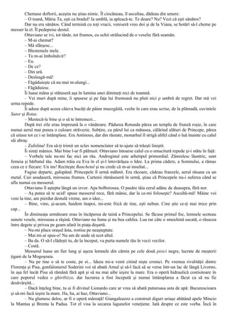 Chemase doftorii, aceştia nu ştiau nimic. Îl ciocăneau, îl ascultau, dădeau din umere:
– O toană, Măria Ta, eşti ca bradul! Ia umblă, ia apleacă-te. Te doare? Nu? Vezi că eşti sănătos?
Dar nu era sănătos. Când termină cu toţi vracii, veniseră vreo doi şi de la Viana, se hotărî să-l cheme pe
messer la el. Îl pedepsise destul.
Ottaviano se ivi, tot tânăr, tot frumos, cu ochii strălucind de o veselie fără seamăn.
– M-ai chemat?
– Mă sfârşesc...
– Blestemele mele.
– Tu m-ai îmbolnăvit?
– Eu.
– De ce?
– Din ură.
– Desleagă-mă!
– Făgăduieşte că nu mai m-alungi...
– Făgăduiesc.
Îi luase mâna şi stătuseră aşa în lumina unei dimineţi reci de toamnă.
– Vei muri după mine, îi spusese şi pe faţa lui frumoasă nu pluti nici ρ umbră de regret. Dar mă vei
urma repede.
Îi aduse după aceea câteva bucăţi de pâine mucegăită, veche în care erau scrise, de la plămadă, cuvintele
Sator şi Rotas.
– Mestecă-le bine şi o să te întremezi...
După trei zile erau împreună la o vânătoare. Pădurea Rotunda părea un templu de frunză roşie, în care
numai aerul mai punea o culoare străvezie. Subţire, cu părul lui ca mătasea, călărind alături de Princepe, părea
că uitase tot ce i se întâmplase. Era Antinous, dar din răutate, monarhul îl strigă altfel când o luă înainte cu calul
săi abraş:
– Zufolina! Era să-ţi trimit un sclav nomenclator să te-ajute să trăeşti liniştit.
Îi simţi mânios. Mai bine l-ar fi pălmuit. Ottaviano întoarse calul cu o smucitură repede şi-i stătu în faţă:
– Vorbele tale nu-mi fac nici un rău. Androginul este arhetipul primordial. Zămislesc lăuntric, sunt
femeia şi bărbatul tău. Adam trăia cu Eva în el şi-l întovărăşea o Idee. La prima cădere, a Somnului, a rămas
ceea ce e fiecare: Un ins! Reciteşte Banchetul şi nu crede că m-ai insultat...
Fugise departe, galopând. Princepele îl urmă mâhnit. Era răcoare, cădeau franzele, aerul răsuna ca un
metal. Caii asudaseră, miroseau frumos. Curtenii rămăseseră în urmă, ştiau că Princepele nu-i suferea când se
afla numai cu messerul.
Ottaviano îl aştepta lângă un izvor. Apa bolborosea. O pasăre tăia cerul adânc de deasupra, fără nor.
– Aş putea să te ucid! spuse messerul rece, fără mânie, dar la ce-mi foloseşte? Ascultă-mă! Mâine voi
veni la tine, am pierdut destulă vreme, am o idee...
– Bine, vino, şi-acum, haidem înapoi, mi-este frică de tine, eşti nebun. Cine ştie ce-ţi mai trece prin
cap...
În dimineaţa următoare erau în încăperea de taină a Princepelui. Se făcuse primul foc, lemnele scoteau
sunete vesele, miroseau a răşină. Ottaviano nu fuma şi nu bea cahfea. Lua rar câte o smochină uscată, o răsucea
între degete şi privea pe geam afară în piaţa deşartă.
– Nu-mi place oraşul ăsta, rostise pe neaşteptate.
– Mai mi-ai spus-o! Nu am de unde să scot altul.
– Ba da. O să-l clădeşti tu, de la început, va purta numele tău în vecii vecilor.
– Costă.
Messerul luase un fier lung şi aşeza lemnele din cămin pe cele două pisici negre, lucrate de meşterii
ţigani de la Mogoşoaia.
– Nu pe tine o să te coste, pe ei... Ideea mi-a venit citind nişte cronici. Pe vremea rivalităţii dintre
Florenţa şi Pisa, gonfalonierul Soderini voi să abată Arnul şi să-l facă să se verse într-un lac de lângă Livorno,
în aşa fel încât Pisa să rămână fără apă şi să nu mai aibe ieşire la mare. Era o operă hidraulică costisitoare în
care poporul vedea o ghiribizzo, dar lucrarea a fost începută şi numai întâmplarea a făcut ca să nu fie
desăvârşită...
– Dacă înţeleg bine, tu ai fi divinul Lionardo care ar vrea să abată puturoasa asta de apă: Bucurescioara
şi să-mi facă ieşire la mare. Ha, ha, ai haz, Ottaviano...
– Nu glumesc deloc, ar fi o operă măreaţă! Giangaleazzo a construit diguri uriaşe abătând apele Mincio
la Mantua şi Brenta la Padua. Tot el visa la secarea lagunelor veneţiene. Iată despre ce este vorba. Încă în
 
