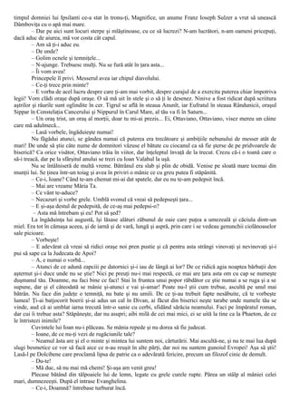 timpul domniei lui Ipsilanti ce-a stat în tronu-ţi, Magnifice, un anume Franz Ioseph Sulzer a vrut să unească
Dâmboviţa cu o apă mai mare.
– Dar pe aici sunt locuri sterpe şi mlăştinoase, cu ce să lucrezi? N-am lucrători, n-am oameni pricepuţi,
dacă aduc de aiurea, mă vor costa cât capul.
– Am să ţi-i aduc eu.
– De unde?
– Golim ocnele şi temniţele...
– N-ajunge. Trebuesc mulţi. Nu se fură atât în ţara asta...
– Îi vom avea!
Princepele îl privi. Messerul avea iar chipul diavolului.
– Ce-ţi trece prin minte?
– Ε vorba de acel lucru despre care ţi-am mai vorbit, despre curajul de a exercita puterea chiar împotriva
legii! Vom clădi oraşe după oraşe. O să mă uit în stele şi o să ţi le desenez. Ninive a fost ridicat după scriitura
aştrilor şi râurile sunt oglindite în cer. Tigrul se află în steaua Anunît, iar Eufratul în steaua Rândunicii, oraşul
Sippar în Constelaţia Cancerului şi Nippurul în Carul Mare, al tău va fi în Saturn...
– Un oraş trist, un oraş al morţii, doar tu mi-ai prezis... Ei, Ottaviano, Ottaviano, visez mereu un câine
care mă adulmecă...
– Lasă vorbele, îngăduieşte numai!
Nu făgădui atunci, se gândea numai că puterea era trecătoare şi ambiţiile nebunului de messer atât de
mari! De unde să ştie câte nume de domnitori văzuse el bătute cu ciocanul ca să fie şterse de pe pridvoarele de
biserică? Ca orice visător, Ottaviano trăia în viitor, dar înţeleptul învaţă de la trecut. Crezu că-i o toană care o
să-i treacă, dar pe la sfârşitul anului se trezi cu Ioan Valahul la uşă.
Nu se întâlniseră de multă vreme. Bătrânul era slab şi plin de obidă. Venise pe sloată mare tocmai din
munţii lui. Se ţinea într-un toiag şi avea în priviri o mânie ce cu greu putea fi stăpânită.
– Ce-i, Ioane? Când te-am chemat mi-ai dat spatele, dar eu nu te-am pedepsit încă.
– Mai are vreame Măria Ta.
– Ce vânt te-aduce?
– Necazuri şi vorbe grele. Umblă svonul că vreai să pedepseşti ţara...
– Ε şi-aşa destul de pedepsită, de ce-aş mai pedepsi-o?
– Asta mă întrebam şi eu! Pot să şed?
La îngăduinţa lui augustă, îşi lăsase alături zăbunul de oaie care puţea a umezeală şi căciula dintr-un
miel. Era tot în cămaşa aceea, şi de iarnă şi de vară, lungă şi aspră, prin care i se vedeau genunchii ciolănoaselor
sale picioare.
– Vorbeşte!
– Ε adevărat că vreai să ridici oraşe noi pren pustie şi că pentru asta strângi vinovaţi şi nevinovaţi şi-i
pui să sape ca la Judecata de Apoi?
– A, e numai o vorbă...
– Atunci de ce adună zapciii pe datornici şi-i iau de lângă ai lor? De ce ridică agia noaptea bărbaţii den
aşternut şi-i duce unde nu se ştie? Nici pe preuţi nu-i mai respectă, ce mai are ţara asta om cu cap se numeşte
duşmanul tău. Doamne, nu faci bine ce faci! Stai în fruntea unui popor răbdător ce ştie numai a se ruga şi a se
supune, dar şi el câteodată se mânie şi-atunci e vai şi-amar! Poate nu-l ştii cum trebue, ascultă pe unul mai
bătrân. Nu face din judeţe o temniţă, nu bate şi nu umili. De ce ţi-au trebuit fapte nesăbuite, că te vorbeşte
lumea! Ţi-ai batjocorit boerii şi-ai adus un cal în Divan, ai făcut din biserici neşte tarabe unde numele tău se
vinde, aud că ai umblat iarna trecută într-o sanie cu cerbi, sfidând sărăcia neamului. Faci pe împăratul roman,
dar cui îi trebue asta? Stăpâneşte, dar nu asupri; aibi milă de cei mai mici, ei se uită la tine ca la Phaeton, de ce
le întristezi inimile?
Cuvintele lui Ioan nu-i plăceau. Se mânia repede şi nu dorea să fie judecat.
– Ioane, de ce nu-ţi vezi de rugăciunile tale?
– Neamul ăsta are şi el o minte şi mintea lui suntem noi, cărturării. Mai ascultă-ne, şi nu te mai lua după
slugi besmetice ce vor să facă aice ce n-au reuşit în alte părţi, dar noi nu suntem gunoiul Evropei! Aşa să ştii!
Lasă-l pe Dolcibene care proclamă lipsa de patrie ca o adevărată fericire, precum un filozof cinic de demult.
– Du-te!
– Mă duc, să nu mai mă chemi! Şi-aşa am venit greu!
Plecase bătând din tălpoaiele lui de lemn, legate cu grele curele rupte. Părea un stâlp al mâniei celei
mari, dumnezeeşti. După el intrase Evanghelina.
– Ce-i, Doamnă? întrebase turburat încă.
 