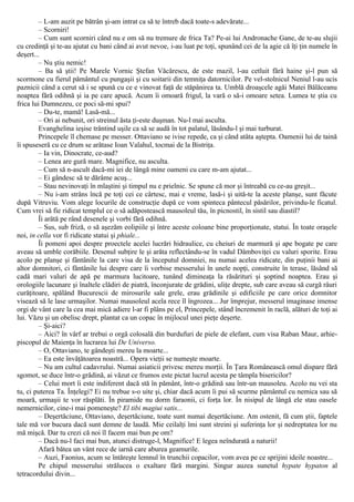 – L-am auzit pe bătrân şi-am intrat ca să te întreb dacă toate-s adevărate...
– Scorniri!
– Cum sunt scorniri când nu e om să nu tremure de frica Ta? Pe-ai lui Andronache Gane, de te-au slujii
cu credinţă şi te-au ajutat cu bani când ai avut nevoe, i-au luat pe toţi, spunând cei de la agie că îţi ţin numele în
deşert...
– Nu ştiu nemic!
– Ba să ştii! Pe Marele Vornic Ştefan Văcărescu, de este mazil, l-au cetluit fără haine şi-l pun să
scormone cu fierul pământul cu pungaşii şi cu soitarii din temniţa datornicilor. Pe vel-stolnicul Neniul l-au ucis
paznicii când a cerut să i se spună cu ce e vinovat faţă de stăpânirea ta. Umblă droaşcele agăi Matei Bălăceanu
noaptea fără odihnă şi ia pe care apucă. Acum îi omoară frigul, la vară o să-i omoare setea. Lumea te ştia cu
frica lui Dumnezeu, ce poci să-mi spui?
– Du-te, mamă! Lasă-mă...
– Ori ai nebunit, ori streinul ăsta ţi-este duşman. Nu-l mai asculta.
Evanghelina ieşise trântind uşile ca să se audă în tot palatul, lăsându-l şi mai turburat.
Princepele îl chemase pe messer. Ottaviano se ivise repede, ca şi când atâta aştepta. Oamenii lui de taină
îi spuseseră cu ce drum se arătase Ioan Valahul, tocmai de la Bistriţa.
– Ia vin, Dinocrate, ce-aud?
– Lenea are gură mare. Magnifice, nu asculta.
– Cum să n-ascult dacă-mi iei de lângă mine oameni cu care m-am ajutat...
– Ei gândesc să te dărâme acuş...
– Stau nevinovaţi în mlaştini şi timpul nu e prielnic. Se spune că mor şi întreabă cu ce-au greşit...
– Nu i-am strâns încă pe toţi cei ce cârtesc, mai e vreme, lasă-i şi uită-te la aceste planşe, sunt făcute
după Vitruviu. Vom alege locurile de construcţie după ce vom spinteca pântecul păsărilor, privindu-le ficatul.
Cum vrei să fie ridicat templul ce o să adăpostească mausoleul tău, în picnostil, în sistil sau diastil?
Îi arătă pe rând desenele şi vorbi fără odihnă.
– Sus, sub friză, o să aşezăm eolipiile şi între aceste coloane bine proporţionate, statui. În toate oraşele
noi, in cella vor fi ridicate statui şi phiale...
Îi pomeni apoi despre proectele acelei lucrări hidraulice, cu cheiuri de marmură şi ape bogate pe care
aveau să umble corăbiile. Desenul subţire le şi arăta reflectându-se în vadul Dâmboviţei cu valuri sporite. Erau
acolo pe planşe şi fântânile la care visa de la începutul domniei, nu numai acelea ridicate, din puţinii bani ai
altor domnitori, ci fântânile lui despre care îi vorbise messerului în unele nopţi, construite în terase, lăsând să
cadă mari valuri de apă pe marmura lucitoare, tunând dimineaţa la răsărituri şi şoptind noaptea. Erau şi
orologiile lacunare şi înaltele clădiri de piatră, înconjurate de grădini, uliţe drepte, sub care aveau să curgă râuri
curăţitoare, spălând Bucurescii de mirosurile sale grele, erau grădinile şi edificiile pe care orice domnitor
visează să le lase urmaşilor. Numai mausoleul acela rece îl îngrozea... Jur împrejur, messerul imaginase imense
orgi de vânt care la cea mai mică adiere l-ar fi plâns pe el, Princepele, stând încremenit în raclă, alături de toţi ai
lui. Văzu şi un obelisc drept, plantat ca un copac în mijlocul unei pieţe deşerte.
– Şi-aici?
– Aici? în vârf ar trebui o orgă colosală din burdufuri de piele de elefant, cum visa Raban Maur, arhie-
piscopul de Maienţa în lucrarea lui De Universo.
– O, Ottaviano, te gândeşti mereu la moarte...
– Ea este învăţătoarea noastră... Opera vieţii se numeşte moarte.
– Nu am cultul cadavrului. Numai asiaticii privesc mereu morţii. În Ţara Românească omul dispare fără
sgomot, se duce într-o grădină, ai văzut ce frumos este pictat lucrul acesta pe tâmpla bisericilor?
– Celui mort îi este indiferent dacă stă în pământ, într-o grădină sau într-un mausoleu. Acolo nu vei sta
tu, ci puterea Ta. Înţelegi? Ei nu trebue s-o uite şi, chiar dacă acum îi pui să scurme pământul cu nemica sau să
moară, urmaşii te vor răsplăti. În piramide nu dorm faraonii, ci forţa lor. În nisipul de lângă ele stau oasele
nemernicilor, cine-i mai pomeneşte? El tibi magiui satis...
– Deşertăciune, Ottaviano, deşertăciune, toate sunt numai deşertăciune. Am ostenit, fă cum ştii, faptele
tale mă vor bucura dacă sunt demne de laudă. Mie ceilalţi îmi sunt streini şi suferinţa lor şi nedreptatea lor nu
mă mişcă. Dar tu crezi că noi îl facem mai bun pe om?
– Dacă nu-l faci mai bun, atunci distruge-l, Magnifice! Ε legea neîndurată a naturii!
Afară bătea un vânt rece de iarnă care aburea geamurile.
– Auzi, Faonius, acum se întăreşte lemnul în trunchii copacilor, vom avea pe ce sprijini ideile noastre...
Pe chipul messerului strălucea o exaltare fără margini. Singur auzea sunetul hypate hypaton al
tetracordului divin...
 